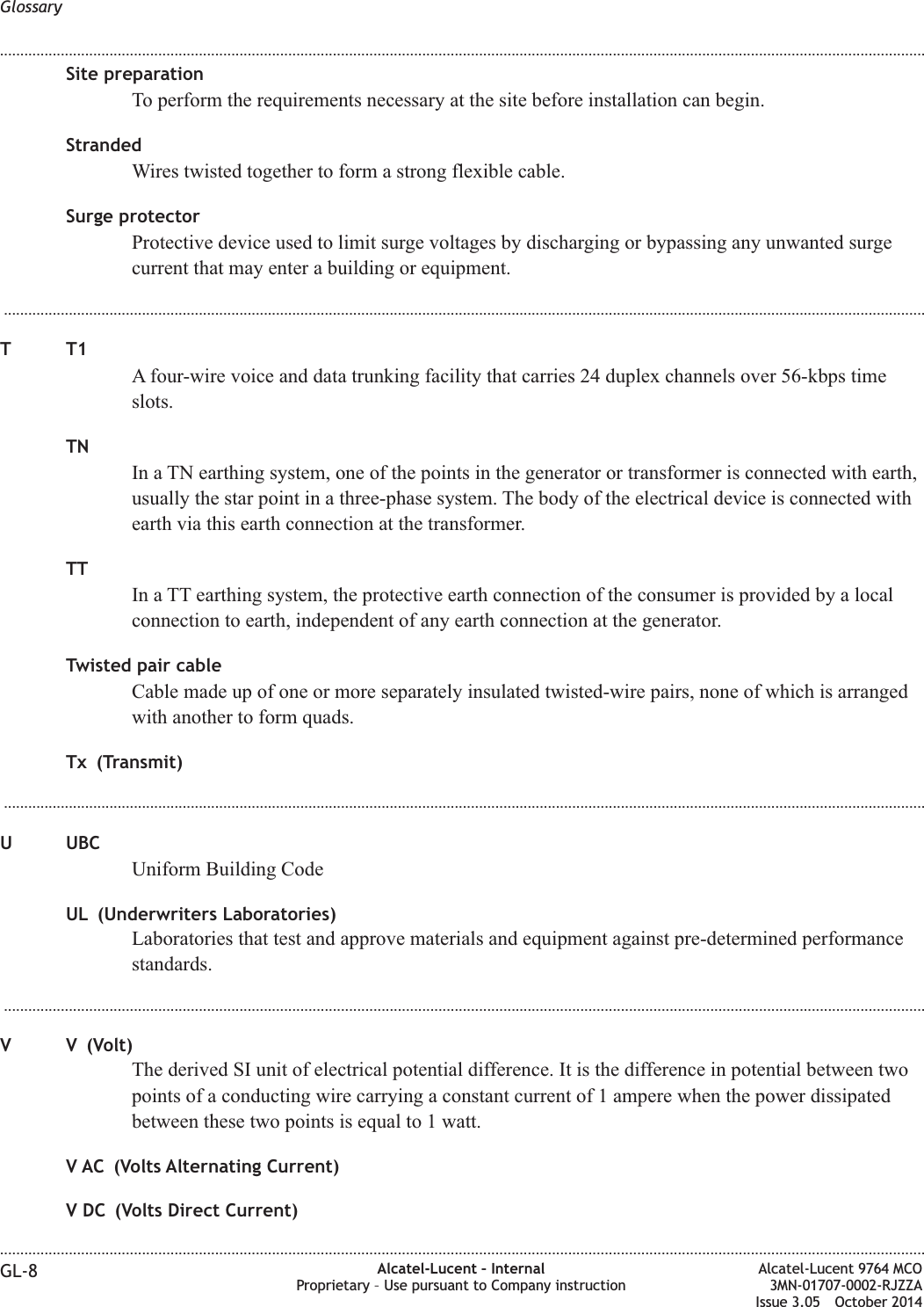 Site preparationTo perform the requirements necessary at the site before installation can begin.StrandedWires twisted together to form a strong flexible cable.Surge protectorProtective device used to limit surge voltages by discharging or bypassing any unwanted surgecurrent that may enter a building or equipment....................................................................................................................................................................................................................................TT1A four-wire voice and data trunking facility that carries 24 duplex channels over 56-kbps timeslots.TNIn a TN earthing system, one of the points in the generator or transformer is connected with earth,usually the star point in a three-phase system. The body of the electrical device is connected withearth via this earth connection at the transformer.TTIn a TT earthing system, the protective earth connection of the consumer is provided by a localconnection to earth, independent of any earth connection at the generator.Twisted pair cableCable made up of one or more separately insulated twisted-wire pairs, none of which is arrangedwith another to form quads.Tx (Transmit)...................................................................................................................................................................................................................................U UBCUniform Building CodeUL (Underwriters Laboratories)Laboratories that test and approve materials and equipment against pre-determined performancestandards....................................................................................................................................................................................................................................V V (Volt)The derived SI unit of electrical potential difference. It is the difference in potential between twopoints of a conducting wire carrying a constant current of 1 ampere when the power dissipatedbetween these two points is equal to 1 watt.V AC (Volts Alternating Current)V DC (Volts Direct Current)Glossary........................................................................................................................................................................................................................................................................................................................................................................................................................................................................GL-8 Alcatel-Lucent – InternalProprietary – Use pursuant to Company instructionAlcatel-Lucent 9764 MCO3MN-01707-0002-RJZZAIssue 3.05 October 2014DRAFTDRAFT
