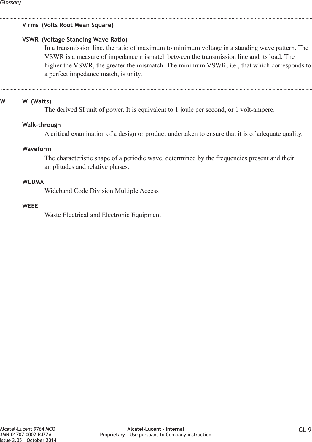 V rms (Volts Root Mean Square)VSWR (Voltage Standing Wave Ratio)In a transmission line, the ratio of maximum to minimum voltage in a standing wave pattern. TheVSWR is a measure of impedance mismatch between the transmission line and its load. Thehigher the VSWR, the greater the mismatch. The minimum VSWR, i.e., that which corresponds toa perfect impedance match, is unity....................................................................................................................................................................................................................................W W (Watts)The derived SI unit of power. It is equivalent to 1 joule per second, or 1 volt-ampere.Walk-throughA critical examination of a design or product undertaken to ensure that it is of adequate quality.WaveformThe characteristic shape of a periodic wave, determined by the frequencies present and theiramplitudes and relative phases.WCDMAWideband Code Division Multiple AccessWEEEWaste Electrical and Electronic EquipmentGlossary........................................................................................................................................................................................................................................................................................................................................................................................................................................................................Alcatel-Lucent 9764 MCO3MN-01707-0002-RJZZAIssue 3.05 October 2014Alcatel-Lucent – InternalProprietary – Use pursuant to Company instruction GL-9DRAFTDRAFT