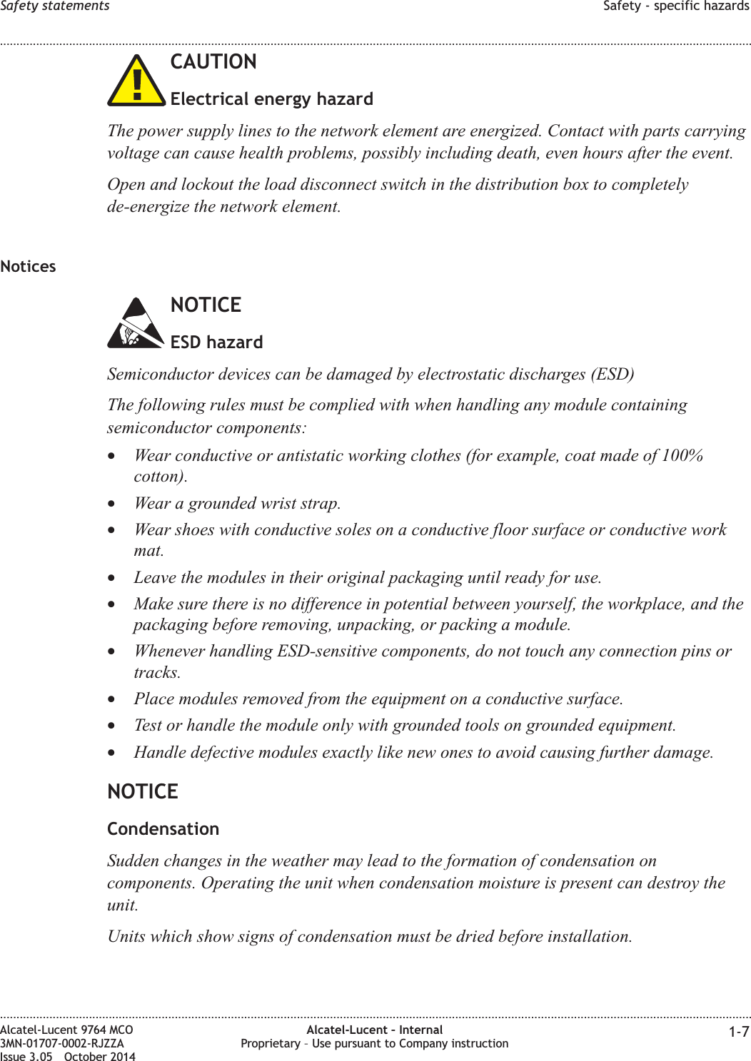 CAUTIONElectrical energy hazardThe power supply lines to the network element are energized. Contact with parts carryingvoltage can cause health problems, possibly including death, even hours after the event.Open and lockout the load disconnect switch in the distribution box to completelyde-energize the network element.NoticesNOTICEESD hazardSemiconductor devices can be damaged by electrostatic discharges (ESD)The following rules must be complied with when handling any module containingsemiconductor components:•Wear conductive or antistatic working clothes (for example, coat made of 100%cotton).•Wear a grounded wrist strap.•Wear shoes with conductive soles on a conductive floor surface or conductive workmat.•Leave the modules in their original packaging until ready for use.•Make sure there is no difference in potential between yourself, the workplace, and thepackaging before removing, unpacking, or packing a module.•Whenever handling ESD-sensitive components, do not touch any connection pins ortracks.•Place modules removed from the equipment on a conductive surface.•Test or handle the module only with grounded tools on grounded equipment.•Handle defective modules exactly like new ones to avoid causing further damage.NOTICECondensationSudden changes in the weather may lead to the formation of condensation oncomponents. Operating the unit when condensation moisture is present can destroy theunit.Units which show signs of condensation must be dried before installation.Safety statements Safety - specific hazards........................................................................................................................................................................................................................................................................................................................................................................................................................................................................Alcatel-Lucent 9764 MCO3MN-01707-0002-RJZZAIssue 3.05 October 2014Alcatel-Lucent – InternalProprietary – Use pursuant to Company instruction 1-7DRAFTDRAFT