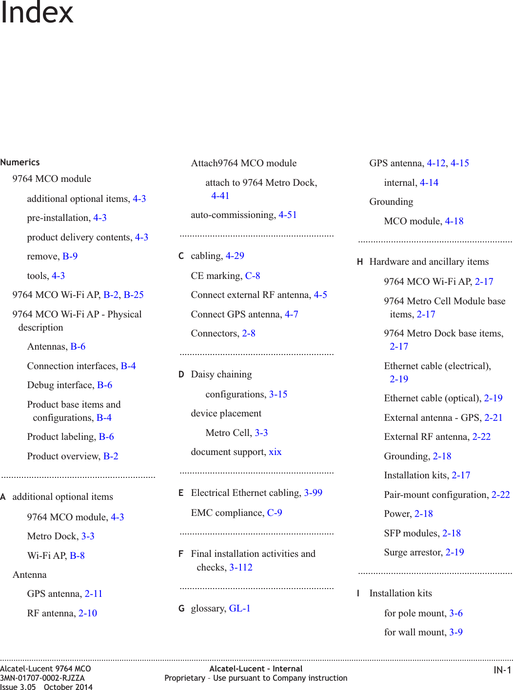 IndexNumerics9764 MCO moduleadditional optional items, 4-3pre-installation, 4-3product delivery contents, 4-3remove, B-9tools, 4-39764 MCO Wi-Fi AP, B-2,B-259764 MCO Wi-Fi AP - PhysicaldescriptionAntennas, B-6Connection interfaces, B-4Debug interface, B-6Product base items andconfigurations, B-4Product labeling, B-6Product overview, B-2.............................................................Aadditional optional items9764 MCO module, 4-3Metro Dock, 3-3Wi-Fi AP, B-8AntennaGPS antenna, 2-11RF antenna, 2-10Attach9764 MCO moduleattach to 9764 Metro Dock,4-41auto-commissioning, 4-51.............................................................Ccabling, 4-29CE marking, C-8Connect external RF antenna, 4-5Connect GPS antenna, 4-7Connectors, 2-8.............................................................DDaisy chainingconfigurations, 3-15device placementMetro Cell, 3-3document support, xix.............................................................EElectrical Ethernet cabling, 3-99EMC compliance, C-9.............................................................FFinal installation activities andchecks, 3-112.............................................................Gglossary, GL-1GPS antenna, 4-12,4-15internal, 4-14GroundingMCO module, 4-18.............................................................HHardware and ancillary items9764 MCO Wi-Fi AP, 2-179764 Metro Cell Module baseitems, 2-179764 Metro Dock base items,2-17Ethernet cable (electrical),2-19Ethernet cable (optical), 2-19External antenna - GPS, 2-21External RF antenna, 2-22Grounding, 2-18Installation kits, 2-17Pair-mount configuration, 2-22Power, 2-18SFP modules, 2-18Surge arrestor, 2-19.............................................................IInstallation kitsfor pole mount, 3-6for wall mount, 3-9....................................................................................................................................................................................................................................Alcatel-Lucent 9764 MCO3MN-01707-0002-RJZZAIssue 3.05 October 2014Alcatel-Lucent – InternalProprietary – Use pursuant to Company instruction IN-1DRAFTDRAFT