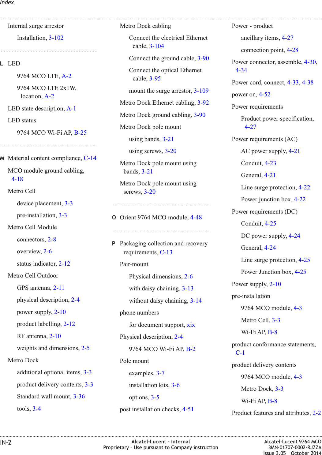 Internal surge arrestorInstallation, 3-102.............................................................LLED9764 MCO LTE, A-29764 MCO LTE 2x1W,location, A-2LED state description, A-1LED status9764 MCO Wi-Fi AP, B-25.............................................................MMaterial content compliance, C-14MCO module ground cabling,4-18Metro Celldevice placement, 3-3pre-installation, 3-3Metro Cell Moduleconnectors, 2-8overview, 2-6status indicator, 2-12Metro Cell OutdoorGPS antenna, 2-11physical description, 2-4power supply, 2-10product labelling, 2-12RF antenna, 2-10weights and dimensions, 2-5Metro Dockadditional optional items, 3-3product delivery contents, 3-3Standard wall mount, 3-36tools, 3-4Metro Dock cablingConnect the electrical Ethernetcable, 3-104Connect the ground cable, 3-90Connect the optical Ethernetcable, 3-95mount the surge arrestor, 3-109Metro Dock Ethernet cabling, 3-92Metro Dock ground cabling, 3-90Metro Dock pole mountusing bands, 3-21using screws, 3-20Metro Dock pole mount usingbands, 3-21Metro Dock pole mount usingscrews, 3-20.............................................................OOrient 9764 MCO module, 4-48.............................................................PPackaging collection and recoveryrequirements, C-13Pair-mountPhysical dimensions, 2-6with daisy chaining, 3-13without daisy chaining, 3-14phone numbersfor document support, xixPhysical description, 2-49764 MCO Wi-Fi AP, B-2Pole mountexamples, 3-7installation kits, 3-6options, 3-5post installation checks, 4-51Power - productancillary items, 4-27connection point, 4-28Power connector, assemble, 4-30,4-34Power cord, connect, 4-33,4-38power on, 4-52Power requirementsProduct power specification,4-27Power requirements (AC)AC power supply, 4-21Conduit, 4-23General, 4-21Line surge protection, 4-22Power junction box, 4-22Power requirements (DC)Conduit, 4-25DC power supply, 4-24General, 4-24Line surge protection, 4-25Power Junction box, 4-25Power supply, 2-10pre-installation9764 MCO module, 4-3Metro Cell, 3-3Wi-Fi AP, B-8product conformance statements,C-1product delivery contents9764 MCO module, 4-3Metro Dock, 3-3Wi-Fi AP, B-8Product features and attributes, 2-2Index........................................................................................................................................................................................................................................................................................................................................................................................................................................................................IN-2 Alcatel-Lucent – InternalProprietary – Use pursuant to Company instructionAlcatel-Lucent 9764 MCO3MN-01707-0002-RJZZAIssue 3.05 October 2014DRAFTDRAFT