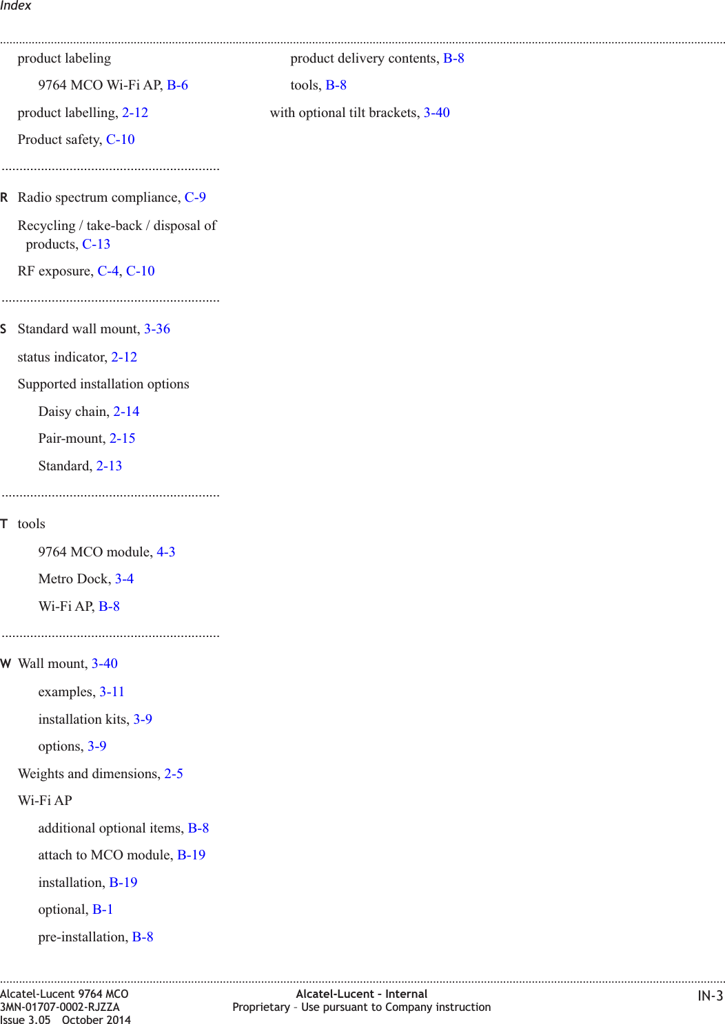 product labeling9764 MCO Wi-Fi AP, B-6product labelling, 2-12Product safety, C-10.............................................................RRadio spectrum compliance, C-9Recycling / take-back / disposal ofproducts, C-13RF exposure, C-4,C-10.............................................................SStandard wall mount, 3-36status indicator, 2-12Supported installation optionsDaisy chain, 2-14Pair-mount, 2-15Standard, 2-13.............................................................Ttools9764 MCO module, 4-3Metro Dock, 3-4Wi-Fi AP, B-8.............................................................WWall mount, 3-40examples, 3-11installation kits, 3-9options, 3-9Weights and dimensions, 2-5Wi-Fi APadditional optional items, B-8attach to MCO module, B-19installation, B-19optional, B-1pre-installation, B-8product delivery contents, B-8tools, B-8with optional tilt brackets, 3-40Index........................................................................................................................................................................................................................................................................................................................................................................................................................................................................Alcatel-Lucent 9764 MCO3MN-01707-0002-RJZZAIssue 3.05 October 2014Alcatel-Lucent – InternalProprietary – Use pursuant to Company instruction IN-3