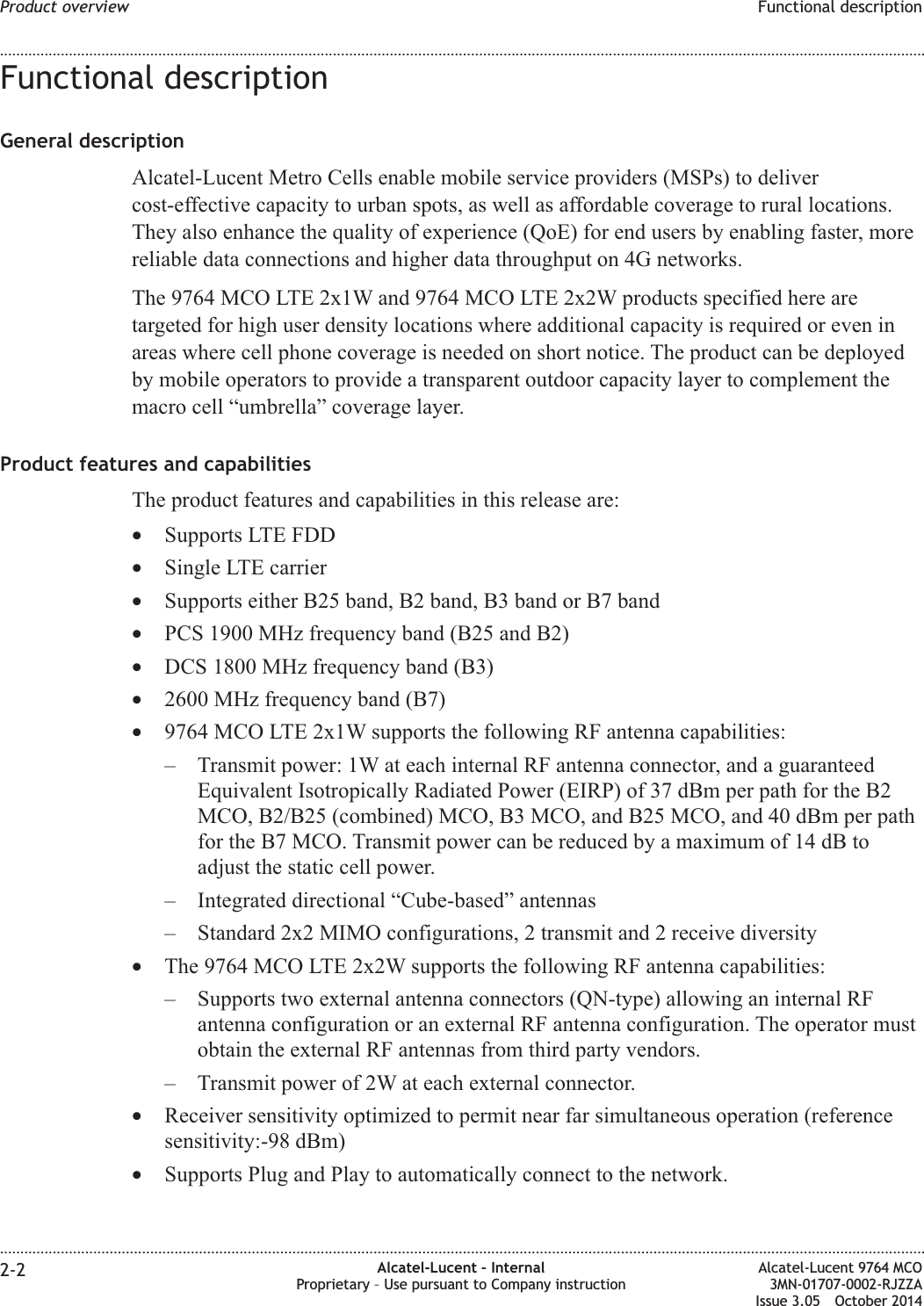 Functional descriptionGeneral descriptionAlcatel-Lucent Metro Cells enable mobile service providers (MSPs) to delivercost-effective capacity to urban spots, as well as affordable coverage to rural locations.They also enhance the quality of experience (QoE) for end users by enabling faster, morereliable data connections and higher data throughput on 4G networks.The 9764 MCO LTE 2x1W and 9764 MCO LTE 2x2W products specified here aretargeted for high user density locations where additional capacity is required or even inareas where cell phone coverage is needed on short notice. The product can be deployedby mobile operators to provide a transparent outdoor capacity layer to complement themacro cell “umbrella” coverage layer.Product features and capabilitiesThe product features and capabilities in this release are:•Supports LTE FDD•Single LTE carrier•Supports either B25 band, B2 band, B3 band or B7 band•PCS 1900 MHz frequency band (B25 and B2)•DCS 1800 MHz frequency band (B3)•2600 MHz frequency band (B7)•9764 MCO LTE 2x1W supports the following RF antenna capabilities:– Transmit power: 1W at each internal RF antenna connector, and a guaranteedEquivalent Isotropically Radiated Power (EIRP) of 37 dBm per path for the B2MCO, B2/B25 (combined) MCO, B3 MCO, and B25 MCO, and 40 dBm per pathfor the B7 MCO. Transmit power can be reduced by a maximum of 14 dB toadjust the static cell power.– Integrated directional “Cube-based” antennas– Standard 2x2 MIMO configurations, 2 transmit and 2 receive diversity•The 9764 MCO LTE 2x2W supports the following RF antenna capabilities:– Supports two external antenna connectors (QN-type) allowing an internal RFantenna configuration or an external RF antenna configuration. The operator mustobtain the external RF antennas from third party vendors.– Transmit power of 2W at each external connector.•Receiver sensitivity optimized to permit near far simultaneous operation (referencesensitivity:-98 dBm)•Supports Plug and Play to automatically connect to the network.Product overview Functional description........................................................................................................................................................................................................................................................................................................................................................................................................................................................................2-2 Alcatel-Lucent – InternalProprietary – Use pursuant to Company instructionAlcatel-Lucent 9764 MCO3MN-01707-0002-RJZZAIssue 3.05 October 2014DRAFTDRAFT
