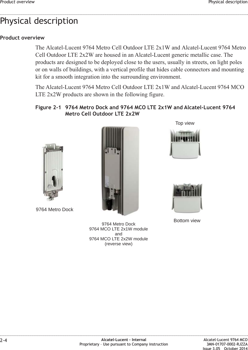 Physical descriptionProduct overviewThe Alcatel-Lucent 9764 Metro Cell Outdoor LTE 2x1W and Alcatel-Lucent 9764 MetroCell Outdoor LTE 2x2W are housed in an Alcatel-Lucent generic metallic case. Theproducts are designed to be deployed close to the users, usually in streets, on light polesor on walls of buildings, with a vertical profile that hides cable connectors and mountingkit for a smooth integration into the surrounding environment.The Alcatel-Lucent 9764 Metro Cell Outdoor LTE 2x1W and Alcatel-Lucent 9764 MCOLTE 2x2W products are shown in the following figure.Figure 2-1 9764 Metro Dock and 9764 MCO LTE 2x1W and Alcatel-Lucent 9764Metro Cell Outdoor LTE 2x2W9764 Metro Dock9764 Metro Dock9764 MCO LTE 2x1W moduleand9764 MCO LTE 2x2W module(reverse view)Top viewBottom viewProduct overview Physical description........................................................................................................................................................................................................................................................................................................................................................................................................................................................................2-4 Alcatel-Lucent – InternalProprietary – Use pursuant to Company instructionAlcatel-Lucent 9764 MCO3MN-01707-0002-RJZZAIssue 3.05 October 2014DRAFTDRAFT