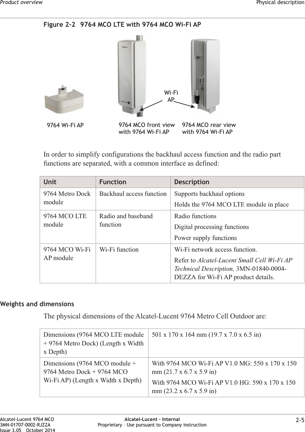 In order to simplify configurations the backhaul access function and the radio partfunctions are separated, with a common interface as defined:Unit Function Description9764 Metro DockmoduleBackhaul access function Supports backhaul optionsHolds the 9764 MCO LTE module in place9764 MCO LTEmoduleRadio and basebandfunctionRadio functionsDigital processing functionsPower supply functions9764 MCO Wi-FiAP moduleWi-Fi function Wi-Fi network access function.Refer to Alcatel-Lucent Small Cell Wi-Fi APTechnical Description, 3MN-01840-0004-DEZZA for Wi-Fi AP product details.Weights and dimensionsThe physical dimensions of the Alcatel-Lucent 9764 Metro Cell Outdoor are:Dimensions (9764 MCO LTE module+ 9764 Metro Dock) (Length x Widthx Depth)501 x 170 x 164 mm (19.7 x 7.0 x 6.5 in)Dimensions (9764 MCO module +9764 Metro Dock + 9764 MCOWi-Fi AP) (Length x Width x Depth)With 9764 MCO Wi-Fi AP V1.0 MG: 550 x 170 x 150mm (21.7 x 6.7 x 5.9 in)With 9764 MCO Wi-Fi AP V1.0 HG: 590 x 170 x 150mm (23.2 x 6.7 x 5.9 in)Figure 2-2 9764 MCO LTE with 9764 MCO Wi-Fi APWi-FiAP9764 Wi-Fi AP 9764 MCO front viewwith 9764 Wi-Fi AP9764 MCO rear viewwith 9764 Wi-Fi APProduct overview Physical description........................................................................................................................................................................................................................................................................................................................................................................................................................................................................Alcatel-Lucent 9764 MCO3MN-01707-0002-RJZZAIssue 3.05 October 2014Alcatel-Lucent – InternalProprietary – Use pursuant to Company instruction 2-5DRAFTDRAFT