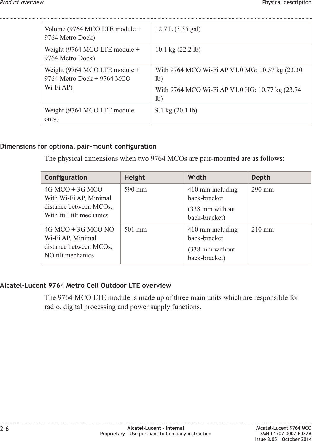 Volume (9764 MCO LTE module +9764 Metro Dock)12.7 L (3.35 gal)Weight (9764 MCO LTE module +9764 Metro Dock)10.1 kg (22.2 lb)Weight (9764 MCO LTE module +9764 Metro Dock + 9764 MCOWi-Fi AP)With 9764 MCO Wi-Fi AP V1.0 MG: 10.57 kg (23.30lb)With 9764 MCO Wi-Fi AP V1.0 HG: 10.77 kg (23.74lb)Weight (9764 MCO LTE moduleonly)9.1 kg (20.1 lb)Dimensions for optional pair-mount configurationThe physical dimensions when two 9764 MCOs are pair-mounted are as follows:Configuration Height Width Depth4G MCO + 3G MCOWith Wi-Fi AP, Minimaldistance between MCOs,With full tilt mechanics590 mm 410 mm includingback-bracket(338 mm withoutback-bracket)290 mm4G MCO + 3G MCO NOWi-Fi AP, Minimaldistance between MCOs,NO tilt mechanics501 mm 410 mm includingback-bracket(338 mm withoutback-bracket)210 mmAlcatel-Lucent 9764 Metro Cell Outdoor LTE overviewThe 9764 MCO LTE module is made up of three main units which are responsible forradio, digital processing and power supply functions.Product overview Physical description........................................................................................................................................................................................................................................................................................................................................................................................................................................................................2-6 Alcatel-Lucent – InternalProprietary – Use pursuant to Company instructionAlcatel-Lucent 9764 MCO3MN-01707-0002-RJZZAIssue 3.05 October 2014DRAFTDRAFT