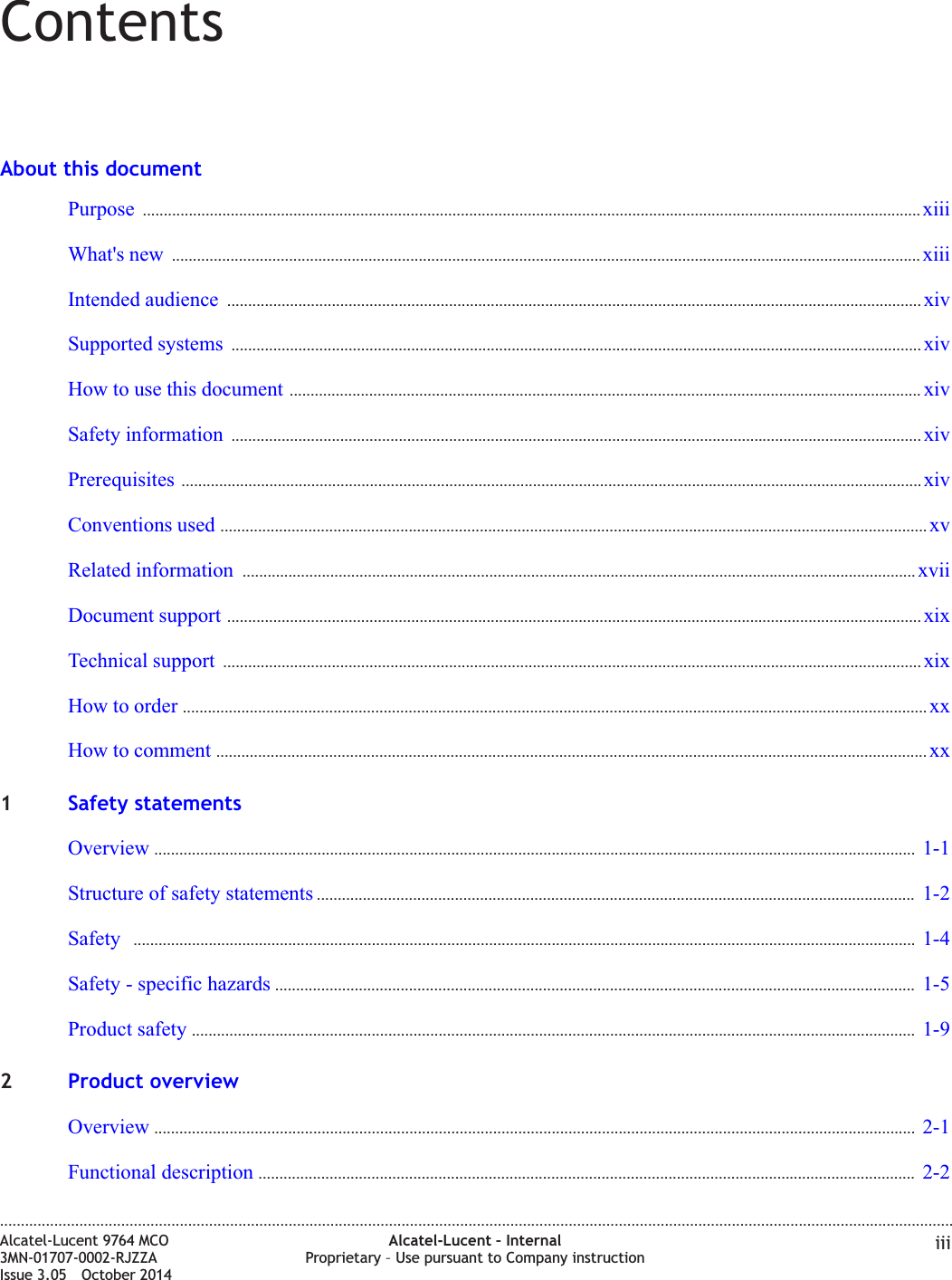 ContentsAbout this documentPurpose .......................................................................................................................................................................................... xiiixiiiWhat&apos;s new ................................................................................................................................................................................... xiiixiiiIntended audience ...................................................................................................................................................................... xivxivSupported systems ..................................................................................................................................................................... xivxivHow to use this document ....................................................................................................................................................... xivxivSafety information ..................................................................................................................................................................... xivxivPrerequisites ................................................................................................................................................................................. xivxivConventions used ......................................................................................................................................................................... xvxvRelated information ................................................................................................................................................................. xviixviiDocument support ...................................................................................................................................................................... xixxixTechnical support ....................................................................................................................................................................... xixxixHow to order .................................................................................................................................................................................. xxxxHow to comment .......................................................................................................................................................................... xxxx1Safety statementsOverview ...................................................................................................................................................................................... 1-11-1Structure of safety statements ............................................................................................................................................... 1-21-2Safety ........................................................................................................................................................................................... 1-41-4Safety - specific hazards ......................................................................................................................................................... 1-51-5Product safety ............................................................................................................................................................................. 1-91-92Product overviewOverview ...................................................................................................................................................................................... 2-12-1Functional description ............................................................................................................................................................. 2-22-2....................................................................................................................................................................................................................................Alcatel-Lucent 9764 MCO3MN-01707-0002-RJZZAIssue 3.05 October 2014Alcatel-Lucent – InternalProprietary – Use pursuant to Company instruction iiiDRAFTDRAFT