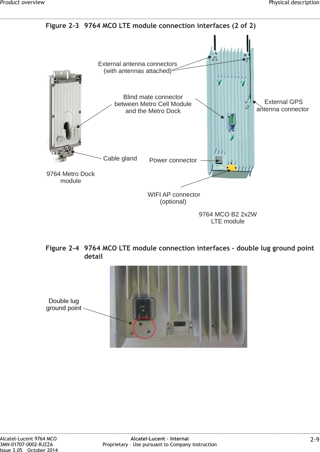 Figure 2-3 9764 MCO LTE module connection interfaces (2 of 2)External GPSantenna connectorPower connectorBlind mate connectorbetween Metro Cell Moduleand the Metro DockCable gland9764 MCO B2 2x2WLTE module9764 Metro DockmoduleExternal antenna connectors(with antennas attached)WIFI AP connector(optional)Figure 2-4 9764 MCO LTE module connection interfaces - double lug ground pointdetailDouble lugground pointProduct overview Physical description........................................................................................................................................................................................................................................................................................................................................................................................................................................................................Alcatel-Lucent 9764 MCO3MN-01707-0002-RJZZAIssue 3.05 October 2014Alcatel-Lucent – InternalProprietary – Use pursuant to Company instruction 2-9DRAFTDRAFT