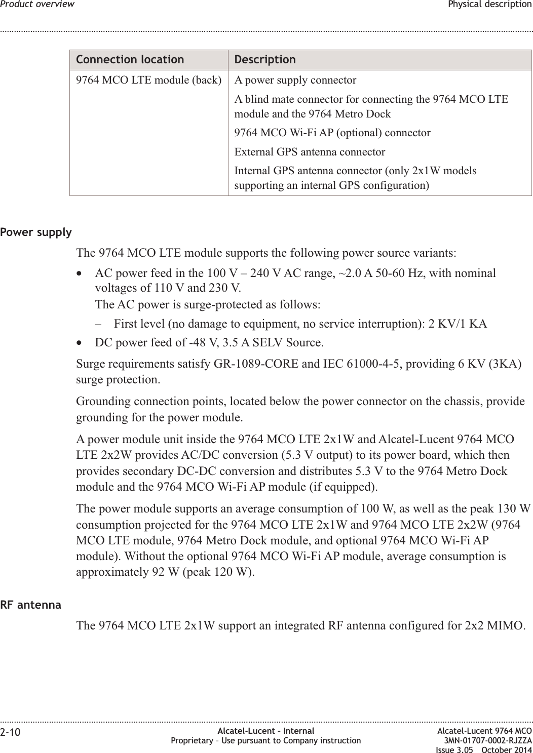 Connection location Description9764 MCO LTE module (back) A power supply connectorA blind mate connector for connecting the 9764 MCO LTEmodule and the 9764 Metro Dock9764 MCO Wi-Fi AP (optional) connectorExternal GPS antenna connectorInternal GPS antenna connector (only 2x1W modelssupporting an internal GPS configuration)Power supplyThe 9764 MCO LTE module supports the following power source variants:•AC power feed in the 100 V – 240 V AC range, ~2.0 A 50-60 Hz, with nominalvoltages of 110 V and 230 V.The AC power is surge-protected as follows:– First level (no damage to equipment, no service interruption): 2 KV/1 KA•DC power feed of -48 V, 3.5 A SELV Source.Surge requirements satisfy GR-1089-CORE and IEC 61000-4-5, providing 6 KV (3KA)surge protection.Grounding connection points, located below the power connector on the chassis, providegrounding for the power module.A power module unit inside the 9764 MCO LTE 2x1W and Alcatel-Lucent 9764 MCOLTE 2x2W provides AC/DC conversion (5.3 V output) to its power board, which thenprovides secondary DC-DC conversion and distributes 5.3 V to the 9764 Metro Dockmodule and the 9764 MCO Wi-Fi AP module (if equipped).The power module supports an average consumption of 100 W, as well as the peak 130 Wconsumption projected for the 9764 MCO LTE 2x1W and 9764 MCO LTE 2x2W (9764MCO LTE module, 9764 Metro Dock module, and optional 9764 MCO Wi-Fi APmodule). Without the optional 9764 MCO Wi-Fi AP module, average consumption isapproximately 92 W (peak 120 W).RF antennaThe 9764 MCO LTE 2x1W support an integrated RF antenna configured for 2x2 MIMO.Product overview Physical description........................................................................................................................................................................................................................................................................................................................................................................................................................................................................2-10 Alcatel-Lucent – InternalProprietary – Use pursuant to Company instructionAlcatel-Lucent 9764 MCO3MN-01707-0002-RJZZAIssue 3.05 October 2014DRAFTDRAFT