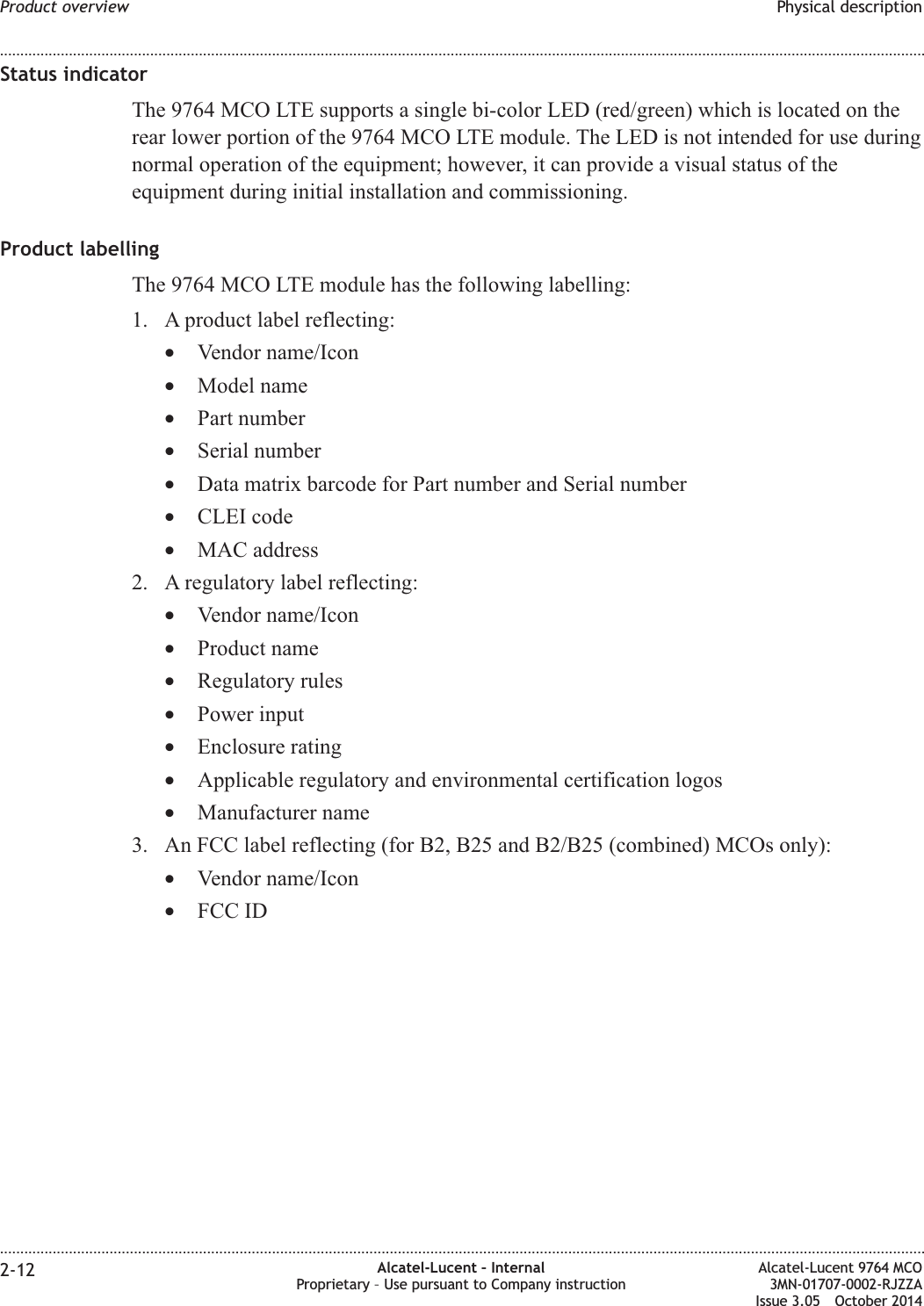 Status indicatorThe 9764 MCO LTE supports a single bi-color LED (red/green) which is located on therear lower portion of the 9764 MCO LTE module. The LED is not intended for use duringnormal operation of the equipment; however, it can provide a visual status of theequipment during initial installation and commissioning.Product labellingThe 9764 MCO LTE module has the following labelling:1. A product label reflecting:•Vendor name/Icon•Model name•Part number•Serial number•Data matrix barcode for Part number and Serial number•CLEI code•MAC address2. A regulatory label reflecting:•Vendor name/Icon•Product name•Regulatory rules•Power input•Enclosure rating•Applicable regulatory and environmental certification logos•Manufacturer name3. An FCC label reflecting (for B2, B25 and B2/B25 (combined) MCOs only):•Vendor name/Icon•FCC IDProduct overview Physical description........................................................................................................................................................................................................................................................................................................................................................................................................................................................................2-12 Alcatel-Lucent – InternalProprietary – Use pursuant to Company instructionAlcatel-Lucent 9764 MCO3MN-01707-0002-RJZZAIssue 3.05 October 2014DRAFTDRAFT