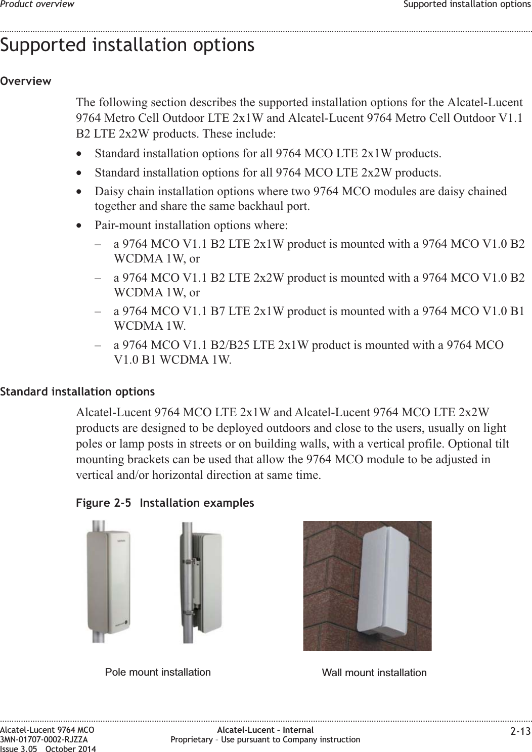 Supported installation optionsOverviewThe following section describes the supported installation options for the Alcatel-Lucent9764 Metro Cell Outdoor LTE 2x1W and Alcatel-Lucent 9764 Metro Cell Outdoor V1.1B2 LTE 2x2W products. These include:•Standard installation options for all 9764 MCO LTE 2x1W products.•Standard installation options for all 9764 MCO LTE 2x2W products.•Daisy chain installation options where two 9764 MCO modules are daisy chainedtogether and share the same backhaul port.•Pair-mount installation options where:– a 9764 MCO V1.1 B2 LTE 2x1W product is mounted with a 9764 MCO V1.0 B2WCDMA 1W, or– a 9764 MCO V1.1 B2 LTE 2x2W product is mounted with a 9764 MCO V1.0 B2WCDMA 1W, or– a 9764 MCO V1.1 B7 LTE 2x1W product is mounted with a 9764 MCO V1.0 B1WCDMA 1W.– a 9764 MCO V1.1 B2/B25 LTE 2x1W product is mounted with a 9764 MCOV1.0 B1 WCDMA 1W.Standard installation optionsAlcatel-Lucent 9764 MCO LTE 2x1W and Alcatel-Lucent 9764 MCO LTE 2x2Wproducts are designed to be deployed outdoors and close to the users, usually on lightpoles or lamp posts in streets or on building walls, with a vertical profile. Optional tiltmounting brackets can be used that allow the 9764 MCO module to be adjusted invertical and/or horizontal direction at same time.Figure 2-5 Installation examplesPole mount installation Wall mount installationProduct overview Supported installation options........................................................................................................................................................................................................................................................................................................................................................................................................................................................................Alcatel-Lucent 9764 MCO3MN-01707-0002-RJZZAIssue 3.05 October 2014Alcatel-Lucent – InternalProprietary – Use pursuant to Company instruction 2-13DRAFTDRAFT