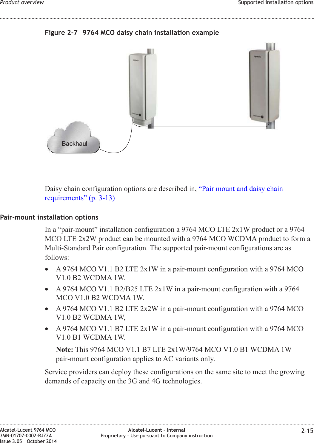 Daisy chain configuration options are described in, “Pair mount and daisy chainrequirements” (p. 3-13)Pair-mount installation optionsIn a “pair-mount” installation configuration a 9764 MCO LTE 2x1W product or a 9764MCO LTE 2x2W product can be mounted with a 9764 MCO WCDMA product to form aMulti-Standard Pair configuration. The supported pair-mount configurations are asfollows:•A 9764 MCO V1.1 B2 LTE 2x1W in a pair-mount configuration with a 9764 MCOV1.0 B2 WCDMA 1W.•A 9764 MCO V1.1 B2/B25 LTE 2x1W in a pair-mount configuration with a 9764MCO V1.0 B2 WCDMA 1W.•A 9764 MCO V1.1 B2 LTE 2x2W in a pair-mount configuration with a 9764 MCOV1.0 B2 WCDMA 1W,•A 9764 MCO V1.1 B7 LTE 2x1W in a pair-mount configuration with a 9764 MCOV1.0 B1 WCDMA 1W.Note: This 9764 MCO V1.1 B7 LTE 2x1W/9764 MCO V1.0 B1 WCDMA 1Wpair-mount configuration applies to AC variants only.Service providers can deploy these configurations on the same site to meet the growingdemands of capacity on the 3G and 4G technologies.Figure 2-7 9764 MCO daisy chain installation exampleBackhaulProduct overview Supported installation options........................................................................................................................................................................................................................................................................................................................................................................................................................................................................Alcatel-Lucent 9764 MCO3MN-01707-0002-RJZZAIssue 3.05 October 2014Alcatel-Lucent – InternalProprietary – Use pursuant to Company instruction 2-15DRAFTDRAFT