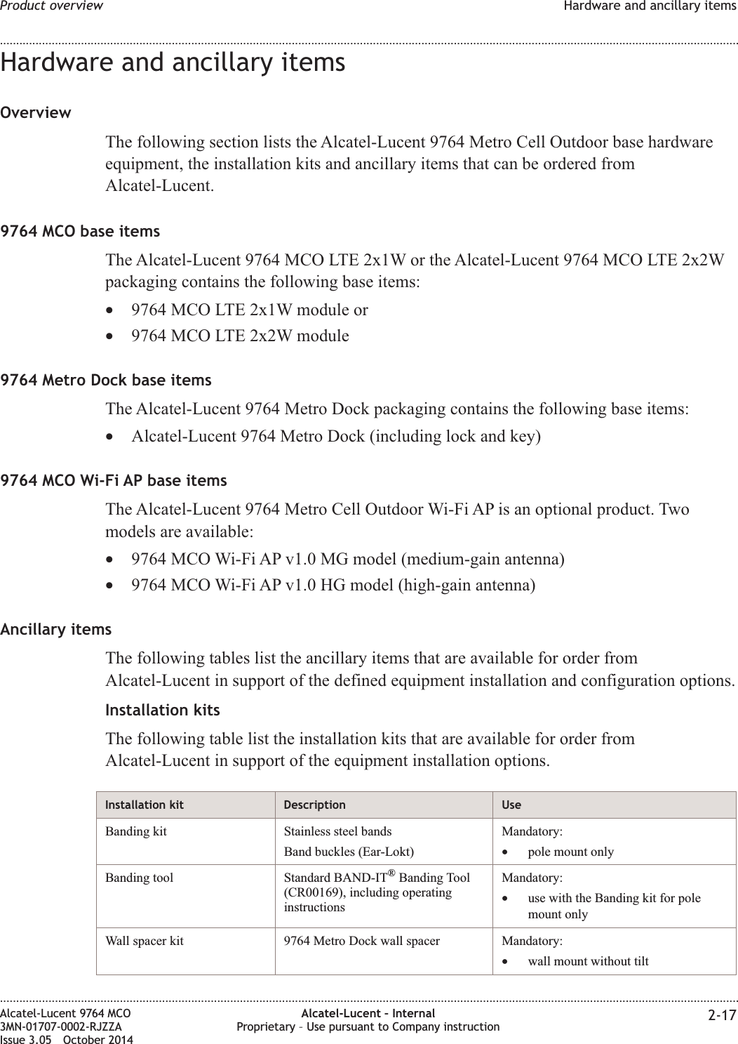 Hardware and ancillary itemsOverviewThe following section lists the Alcatel-Lucent 9764 Metro Cell Outdoor base hardwareequipment, the installation kits and ancillary items that can be ordered fromAlcatel-Lucent.9764 MCO base itemsThe Alcatel-Lucent 9764 MCO LTE 2x1W or the Alcatel-Lucent 9764 MCO LTE 2x2Wpackaging contains the following base items:•9764 MCO LTE 2x1W module or•9764 MCO LTE 2x2W module9764 Metro Dock base itemsThe Alcatel-Lucent 9764 Metro Dock packaging contains the following base items:•Alcatel-Lucent 9764 Metro Dock (including lock and key)9764 MCO Wi-Fi AP base itemsThe Alcatel-Lucent 9764 Metro Cell Outdoor Wi-Fi AP is an optional product. Twomodels are available:•9764 MCO Wi-Fi AP v1.0 MG model (medium-gain antenna)•9764 MCO Wi-Fi AP v1.0 HG model (high-gain antenna)Ancillary itemsThe following tables list the ancillary items that are available for order fromAlcatel-Lucent in support of the defined equipment installation and configuration options.Installation kitsThe following table list the installation kits that are available for order fromAlcatel-Lucent in support of the equipment installation options.Installation kit Description UseBanding kit Stainless steel bandsBand buckles (Ear-Lokt)Mandatory:•pole mount onlyBanding tool Standard BAND-IT®Banding Tool(CR00169), including operatinginstructionsMandatory:•use with the Banding kit for polemount onlyWall spacer kit 9764 Metro Dock wall spacer Mandatory:•wall mount without tiltProduct overview Hardware and ancillary items........................................................................................................................................................................................................................................................................................................................................................................................................................................................................Alcatel-Lucent 9764 MCO3MN-01707-0002-RJZZAIssue 3.05 October 2014Alcatel-Lucent – InternalProprietary – Use pursuant to Company instruction 2-17DRAFTDRAFT