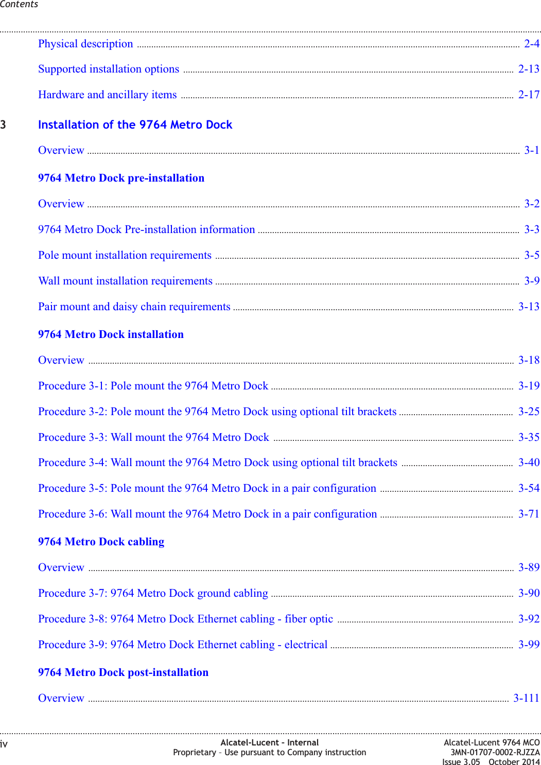 Physical description ................................................................................................................................................................. 2-42-4Supported installation options ........................................................................................................................................... 2-132-13Hardware and ancillary items ............................................................................................................................................ 2-172-173Installation of the 9764 Metro DockOverview ...................................................................................................................................................................................... 3-13-19764 Metro Dock pre-installationOverview ...................................................................................................................................................................................... 3-23-29764 Metro Dock Pre-installation information .............................................................................................................. 3-33-3Pole mount installation requirements ................................................................................................................................ 3-53-5Wall mount installation requirements ................................................................................................................................ 3-93-9Pair mount and daisy chain requirements ...................................................................................................................... 3-133-139764 Metro Dock installationOverview ................................................................................................................................................................................... 3-183-18Procedure 3-1: Pole mount the 9764 Metro Dock ...................................................................................................... 3-193-19Procedure 3-2: Pole mount the 9764 Metro Dock using optional tilt brackets ................................................ 3-253-25Procedure 3-3: Wall mount the 9764 Metro Dock ..................................................................................................... 3-353-35Procedure 3-4: Wall mount the 9764 Metro Dock using optional tilt brackets ............................................... 3-403-40Procedure 3-5: Pole mount the 9764 Metro Dock in a pair configuration ........................................................ 3-543-54Procedure 3-6: Wall mount the 9764 Metro Dock in a pair configuration ........................................................ 3-713-719764 Metro Dock cablingOverview ................................................................................................................................................................................... 3-893-89Procedure 3-7: 9764 Metro Dock ground cabling ...................................................................................................... 3-903-90Procedure 3-8: 9764 Metro Dock Ethernet cabling - fiber optic .......................................................................... 3-923-92Procedure 3-9: 9764 Metro Dock Ethernet cabling - electrical ............................................................................. 3-993-999764 Metro Dock post-installationOverview ................................................................................................................................................................................. 3-1113-111Contents........................................................................................................................................................................................................................................................................................................................................................................................................................................................................iv Alcatel-Lucent – InternalProprietary – Use pursuant to Company instructionAlcatel-Lucent 9764 MCO3MN-01707-0002-RJZZAIssue 3.05 October 2014DRAFTDRAFT