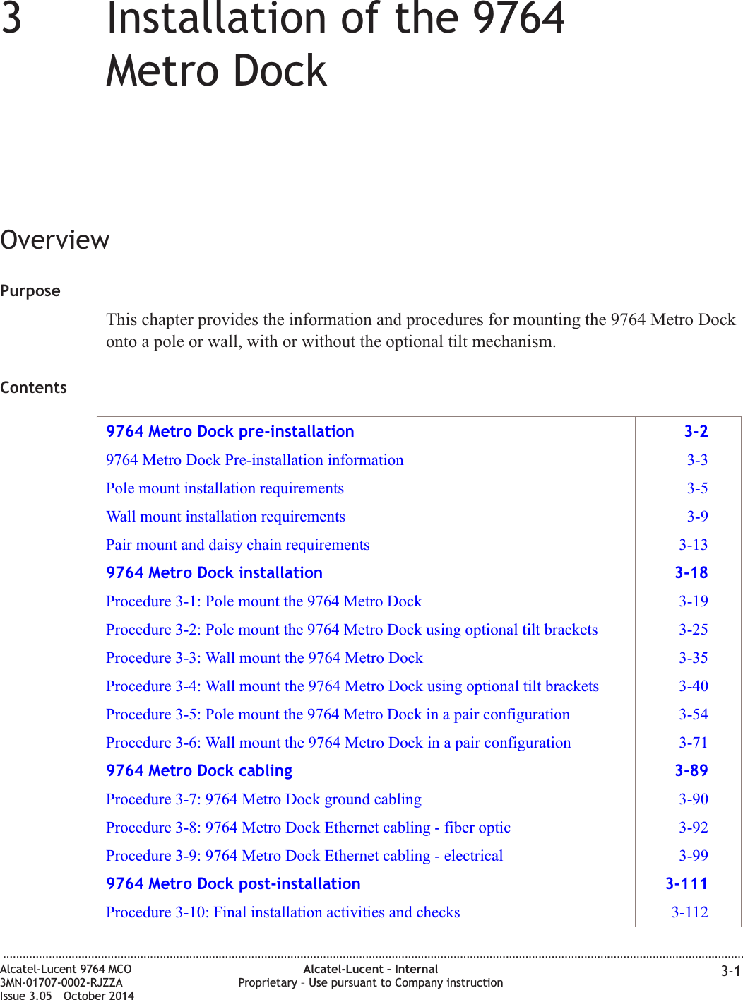 33Installation of the 9764Metro DockOverviewPurposeThis chapter provides the information and procedures for mounting the 9764 Metro Dockonto a pole or wall, with or without the optional tilt mechanism.Contents9764 Metro Dock pre-installation 3-29764 Metro Dock Pre-installation information 3-3Pole mount installation requirements 3-5Wall mount installation requirements 3-9Pair mount and daisy chain requirements 3-139764 Metro Dock installation 3-18Procedure 3-1: Pole mount the 9764 Metro Dock 3-19Procedure 3-2: Pole mount the 9764 Metro Dock using optional tilt brackets 3-25Procedure 3-3: Wall mount the 9764 Metro Dock 3-35Procedure 3-4: Wall mount the 9764 Metro Dock using optional tilt brackets 3-40Procedure 3-5: Pole mount the 9764 Metro Dock in a pair configuration 3-54Procedure 3-6: Wall mount the 9764 Metro Dock in a pair configuration 3-719764 Metro Dock cabling 3-89Procedure 3-7: 9764 Metro Dock ground cabling 3-90Procedure 3-8: 9764 Metro Dock Ethernet cabling - fiber optic 3-92Procedure 3-9: 9764 Metro Dock Ethernet cabling - electrical 3-999764 Metro Dock post-installation 3-111Procedure 3-10: Final installation activities and checks 3-112...................................................................................................................................................................................................................................Alcatel-Lucent 9764 MCO3MN-01707-0002-RJZZAIssue 3.05 October 2014Alcatel-Lucent – InternalProprietary – Use pursuant to Company instruction 3-1DRAFTDRAFT