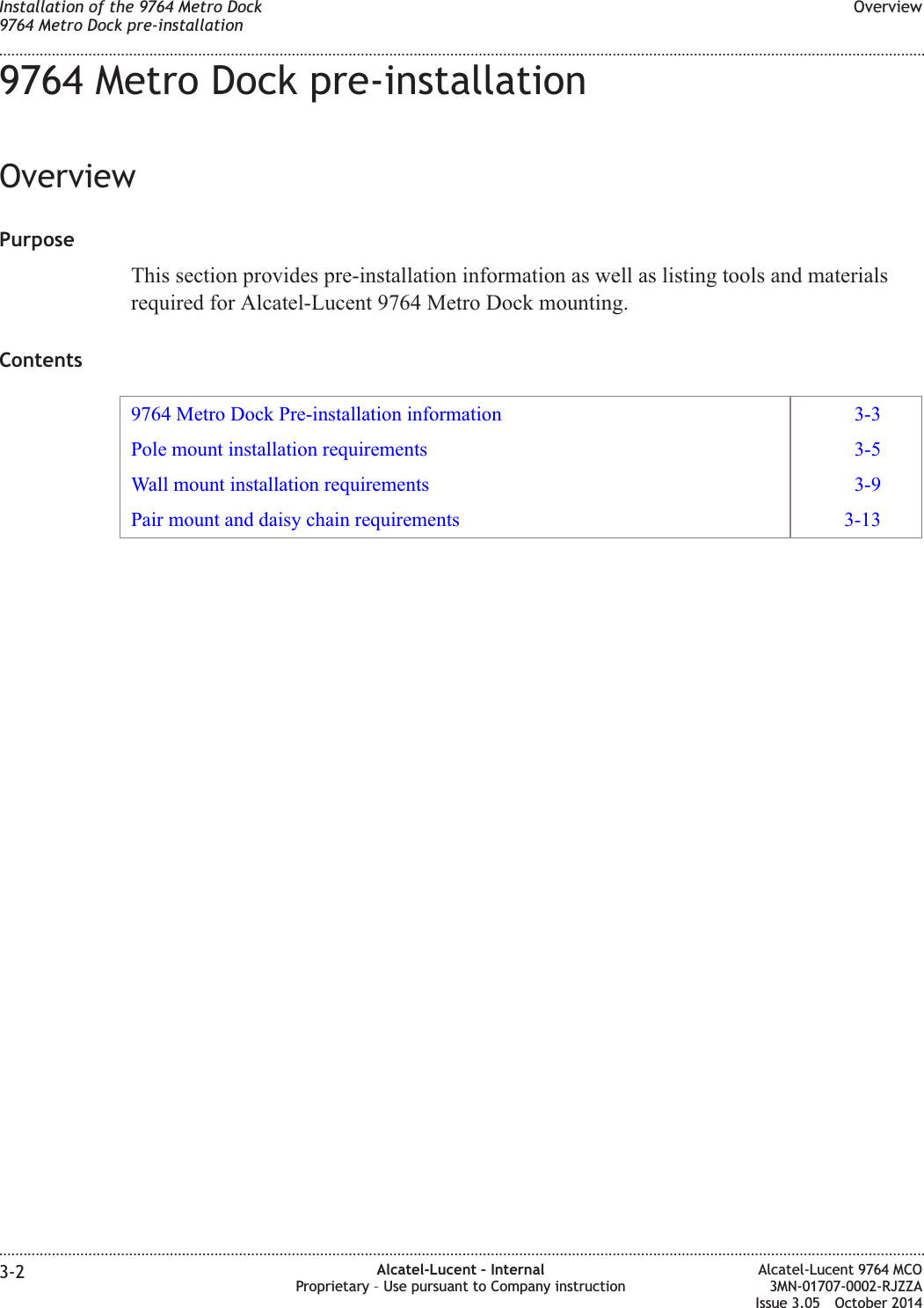 9764 Metro Dock pre-installationOverviewPurposeThis section provides pre-installation information as well as listing tools and materialsrequired for Alcatel-Lucent 9764 Metro Dock mounting.Contents9764 Metro Dock Pre-installation information 3-3Pole mount installation requirements 3-5Wall mount installation requirements 3-9Pair mount and daisy chain requirements 3-13Installation of the 9764 Metro Dock9764 Metro Dock pre-installationOverview........................................................................................................................................................................................................................................................................................................................................................................................................................................................................3-2 Alcatel-Lucent – InternalProprietary – Use pursuant to Company instructionAlcatel-Lucent 9764 MCO3MN-01707-0002-RJZZAIssue 3.05 October 2014DRAFTDRAFT