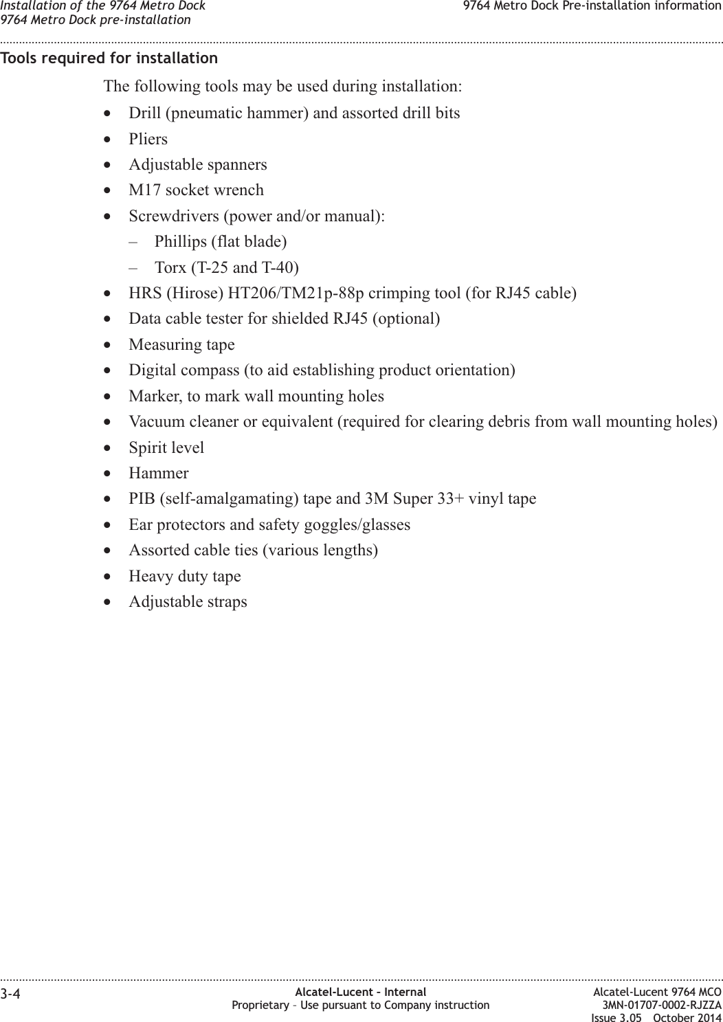 Tools required for installationThe following tools may be used during installation:•Drill (pneumatic hammer) and assorted drill bits•Pliers•Adjustable spanners•M17 socket wrench•Screwdrivers (power and/or manual):– Phillips (flat blade)– Torx (T-25 and T-40)•HRS (Hirose) HT206/TM21p-88p crimping tool (for RJ45 cable)•Data cable tester for shielded RJ45 (optional)•Measuring tape•Digital compass (to aid establishing product orientation)•Marker, to mark wall mounting holes•Vacuum cleaner or equivalent (required for clearing debris from wall mounting holes)•Spirit level•Hammer•PIB (self-amalgamating) tape and 3M Super 33+ vinyl tape•Ear protectors and safety goggles/glasses•Assorted cable ties (various lengths)•Heavy duty tape•Adjustable strapsInstallation of the 9764 Metro Dock9764 Metro Dock pre-installation9764 Metro Dock Pre-installation information........................................................................................................................................................................................................................................................................................................................................................................................................................................................................3-4 Alcatel-Lucent – InternalProprietary – Use pursuant to Company instructionAlcatel-Lucent 9764 MCO3MN-01707-0002-RJZZAIssue 3.05 October 2014DRAFTDRAFT