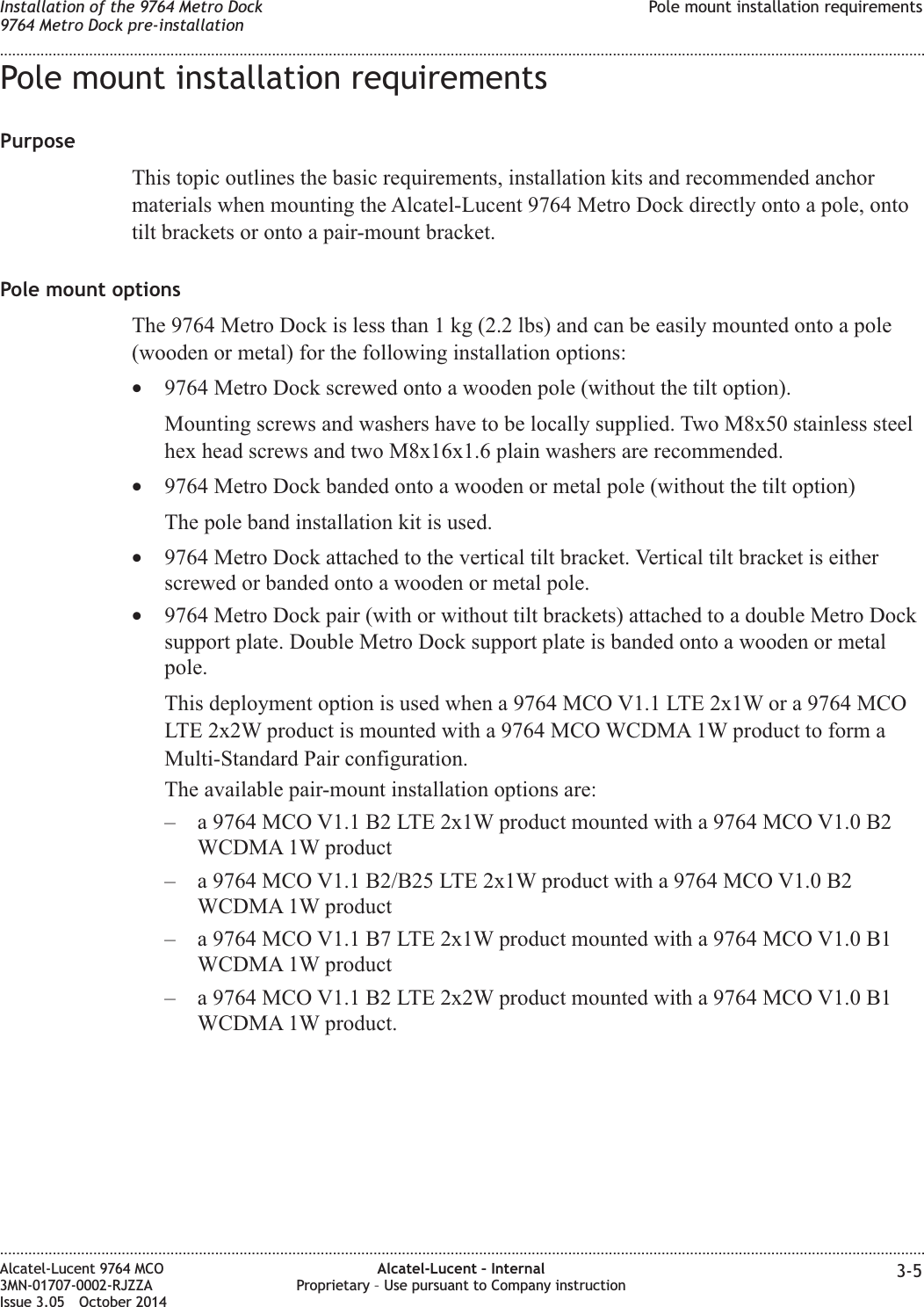 Pole mount installation requirementsPurposeThis topic outlines the basic requirements, installation kits and recommended anchormaterials when mounting the Alcatel-Lucent 9764 Metro Dock directly onto a pole, ontotilt brackets or onto a pair-mount bracket.Pole mount optionsThe 9764 Metro Dock is less than 1 kg (2.2 lbs) and can be easily mounted onto a pole(wooden or metal) for the following installation options:•9764 Metro Dock screwed onto a wooden pole (without the tilt option).Mounting screws and washers have to be locally supplied. Two M8x50 stainless steelhex head screws and two M8x16x1.6 plain washers are recommended.•9764 Metro Dock banded onto a wooden or metal pole (without the tilt option)The pole band installation kit is used.•9764 Metro Dock attached to the vertical tilt bracket. Vertical tilt bracket is eitherscrewed or banded onto a wooden or metal pole.•9764 Metro Dock pair (with or without tilt brackets) attached to a double Metro Docksupport plate. Double Metro Dock support plate is banded onto a wooden or metalpole.This deployment option is used when a 9764 MCO V1.1 LTE 2x1W or a 9764 MCOLTE 2x2W product is mounted with a 9764 MCO WCDMA 1W product to form aMulti-Standard Pair configuration.The available pair-mount installation options are:– a 9764 MCO V1.1 B2 LTE 2x1W product mounted with a 9764 MCO V1.0 B2WCDMA 1W product– a 9764 MCO V1.1 B2/B25 LTE 2x1W product with a 9764 MCO V1.0 B2WCDMA 1W product– a 9764 MCO V1.1 B7 LTE 2x1W product mounted with a 9764 MCO V1.0 B1WCDMA 1W product– a 9764 MCO V1.1 B2 LTE 2x2W product mounted with a 9764 MCO V1.0 B1WCDMA 1W product.Installation of the 9764 Metro Dock9764 Metro Dock pre-installationPole mount installation requirements........................................................................................................................................................................................................................................................................................................................................................................................................................................................................Alcatel-Lucent 9764 MCO3MN-01707-0002-RJZZAIssue 3.05 October 2014Alcatel-Lucent – InternalProprietary – Use pursuant to Company instruction 3-5DRAFTDRAFT