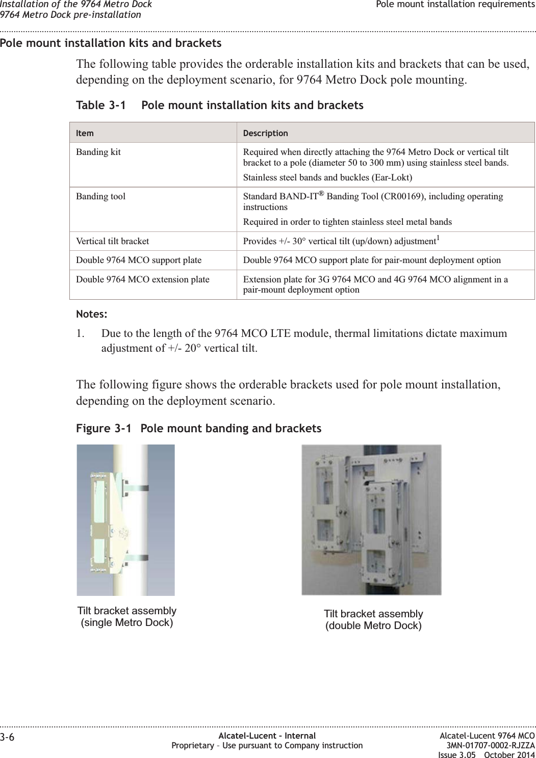 Pole mount installation kits and bracketsThe following table provides the orderable installation kits and brackets that can be used,depending on the deployment scenario, for 9764 Metro Dock pole mounting.Table 3-1 Pole mount installation kits and bracketsItem DescriptionBanding kit Required when directly attaching the 9764 Metro Dock or vertical tiltbracket to a pole (diameter 50 to 300 mm) using stainless steel bands.Stainless steel bands and buckles (Ear-Lokt)Banding tool Standard BAND-IT®Banding Tool (CR00169), including operatinginstructionsRequired in order to tighten stainless steel metal bandsVertical tilt bracket Provides +/- 30° vertical tilt (up/down) adjustment1Double 9764 MCO support plate Double 9764 MCO support plate for pair-mount deployment optionDouble 9764 MCO extension plate Extension plate for 3G 9764 MCO and 4G 9764 MCO alignment in apair-mount deployment optionNotes:1. Due to the length of the 9764 MCO LTE module, thermal limitations dictate maximumadjustment of +/- 20° vertical tilt.The following figure shows the orderable brackets used for pole mount installation,depending on the deployment scenario.Figure 3-1 Pole mount banding and bracketsTilt bracket assembly(single Metro Dock) Tilt bracket assembly(double Metro Dock)Installation of the 9764 Metro Dock9764 Metro Dock pre-installationPole mount installation requirements........................................................................................................................................................................................................................................................................................................................................................................................................................................................................3-6 Alcatel-Lucent – InternalProprietary – Use pursuant to Company instructionAlcatel-Lucent 9764 MCO3MN-01707-0002-RJZZAIssue 3.05 October 2014DRAFTDRAFT