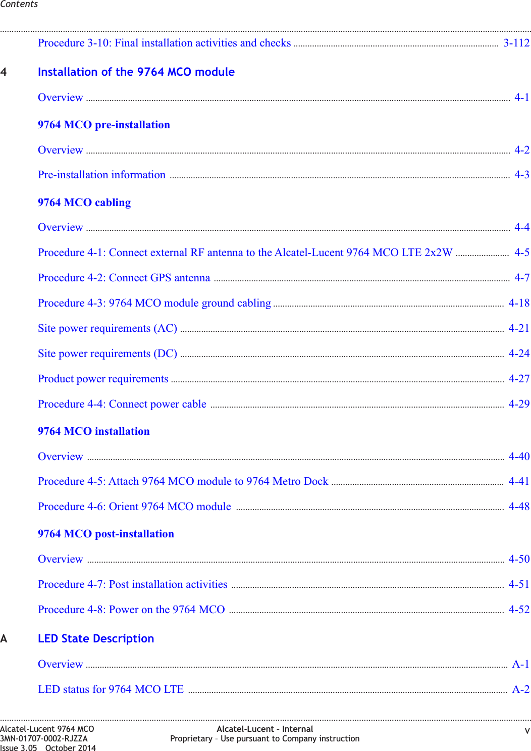 Procedure 3-10: Final installation activities and checks ........................................................................................ 3-1123-1124Installation of the 9764 MCO moduleOverview ...................................................................................................................................................................................... 4-14-19764 MCO pre-installationOverview ...................................................................................................................................................................................... 4-24-2Pre-installation information .................................................................................................................................................. 4-34-39764 MCO cablingOverview ...................................................................................................................................................................................... 4-44-4Procedure 4-1: Connect external RF antenna to the Alcatel-Lucent 9764 MCO LTE 2x2W ....................... 4-54-5Procedure 4-2: Connect GPS antenna ............................................................................................................................... 4-74-7Procedure 4-3: 9764 MCO module ground cabling ................................................................................................... 4-184-18Site power requirements (AC) ........................................................................................................................................... 4-214-21Site power requirements (DC) ........................................................................................................................................... 4-244-24Product power requirements ............................................................................................................................................... 4-274-27Procedure 4-4: Connect power cable .............................................................................................................................. 4-294-299764 MCO installationOverview ................................................................................................................................................................................... 4-404-40Procedure 4-5: Attach 9764 MCO module to 9764 Metro Dock .......................................................................... 4-414-41Procedure 4-6: Orient 9764 MCO module ................................................................................................................... 4-484-489764 MCO post-installationOverview ................................................................................................................................................................................... 4-504-50Procedure 4-7: Post installation activities ..................................................................................................................... 4-514-51Procedure 4-8: Power on the 9764 MCO ...................................................................................................................... 4-524-52ALED State DescriptionOverview ..................................................................................................................................................................................... A-1A-1LED status for 9764 MCO LTE ......................................................................................................................................... A-2A-2Contents........................................................................................................................................................................................................................................................................................................................................................................................................................................................................Alcatel-Lucent 9764 MCO3MN-01707-0002-RJZZAIssue 3.05 October 2014Alcatel-Lucent – InternalProprietary – Use pursuant to Company instruction vDRAFTDRAFT