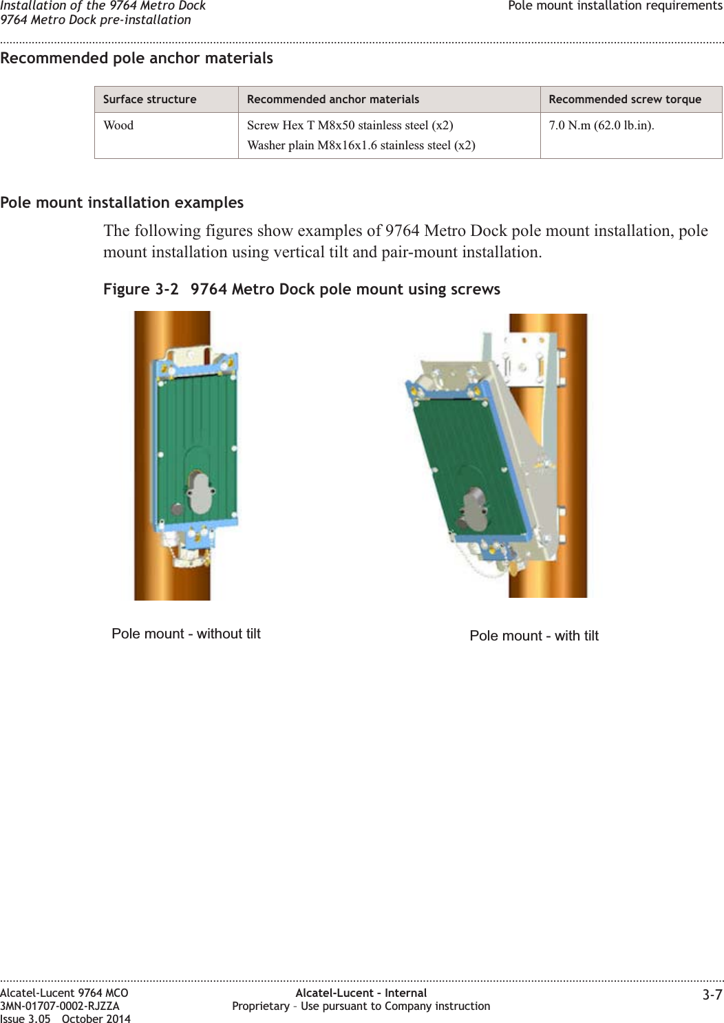 Recommended pole anchor materialsSurface structure Recommended anchor materials Recommended screw torqueWood Screw Hex T M8x50 stainless steel (x2)Washer plain M8x16x1.6 stainless steel (x2)7.0 N.m (62.0 lb.in).Pole mount installation examplesThe following figures show examples of 9764 Metro Dock pole mount installation, polemount installation using vertical tilt and pair-mount installation.Figure 3-2 9764 Metro Dock pole mount using screwsPole mount - with tiltPole mount - without tiltInstallation of the 9764 Metro Dock9764 Metro Dock pre-installationPole mount installation requirements........................................................................................................................................................................................................................................................................................................................................................................................................................................................................Alcatel-Lucent 9764 MCO3MN-01707-0002-RJZZAIssue 3.05 October 2014Alcatel-Lucent – InternalProprietary – Use pursuant to Company instruction 3-7DRAFTDRAFT