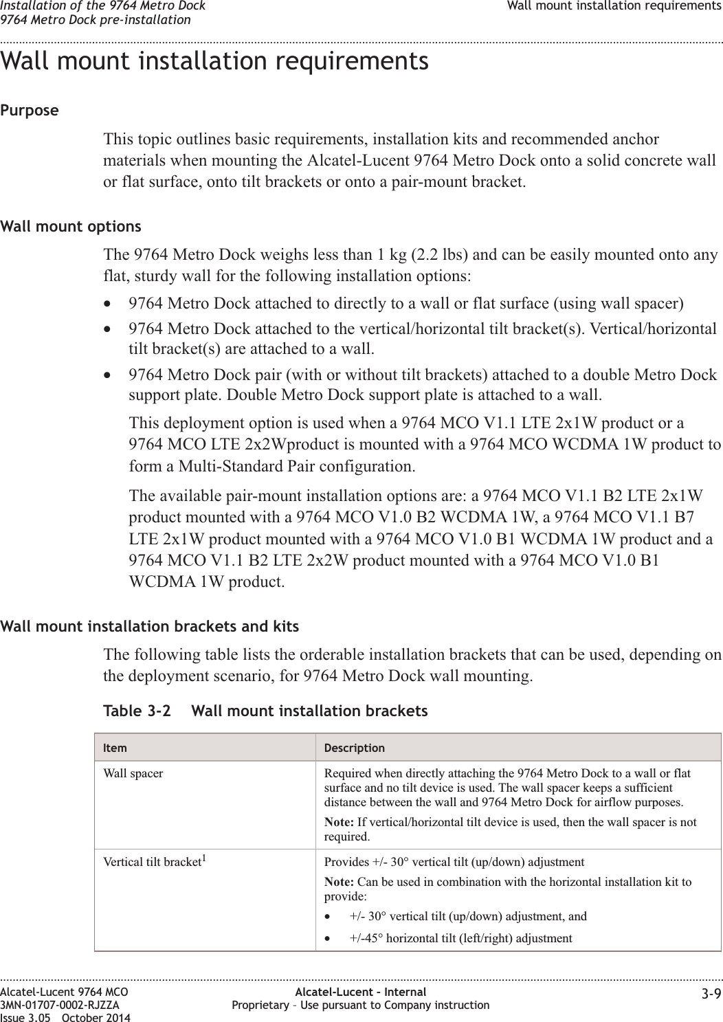 Wall mount installation requirementsPurposeThis topic outlines basic requirements, installation kits and recommended anchormaterials when mounting the Alcatel-Lucent 9764 Metro Dock onto a solid concrete wallor flat surface, onto tilt brackets or onto a pair-mount bracket.Wall mount optionsThe 9764 Metro Dock weighs less than 1 kg (2.2 lbs) and can be easily mounted onto anyflat, sturdy wall for the following installation options:•9764 Metro Dock attached to directly to a wall or flat surface (using wall spacer)•9764 Metro Dock attached to the vertical/horizontal tilt bracket(s). Vertical/horizontaltilt bracket(s) are attached to a wall.•9764 Metro Dock pair (with or without tilt brackets) attached to a double Metro Docksupport plate. Double Metro Dock support plate is attached to a wall.This deployment option is used when a 9764 MCO V1.1 LTE 2x1W product or a9764 MCO LTE 2x2Wproduct is mounted with a 9764 MCO WCDMA 1W product toform a Multi-Standard Pair configuration.The available pair-mount installation options are: a 9764 MCO V1.1 B2 LTE 2x1Wproduct mounted with a 9764 MCO V1.0 B2 WCDMA 1W, a 9764 MCO V1.1 B7LTE 2x1W product mounted with a 9764 MCO V1.0 B1 WCDMA 1W product and a9764 MCO V1.1 B2 LTE 2x2W product mounted with a 9764 MCO V1.0 B1WCDMA 1W product.Wall mount installation brackets and kitsThe following table lists the orderable installation brackets that can be used, depending onthe deployment scenario, for 9764 Metro Dock wall mounting.Table 3-2 Wall mount installation bracketsItem DescriptionWall spacer Required when directly attaching the 9764 Metro Dock to a wall or flatsurface and no tilt device is used. The wall spacer keeps a sufficientdistance between the wall and 9764 Metro Dock for airflow purposes.Note: If vertical/horizontal tilt device is used, then the wall spacer is notrequired.Vertical tilt bracket1Provides +/- 30° vertical tilt (up/down) adjustmentNote: Can be used in combination with the horizontal installation kit toprovide:•+/- 30° vertical tilt (up/down) adjustment, and•+/-45° horizontal tilt (left/right) adjustmentInstallation of the 9764 Metro Dock9764 Metro Dock pre-installationWall mount installation requirements........................................................................................................................................................................................................................................................................................................................................................................................................................................................................Alcatel-Lucent 9764 MCO3MN-01707-0002-RJZZAIssue 3.05 October 2014Alcatel-Lucent – InternalProprietary – Use pursuant to Company instruction 3-9DRAFTDRAFT