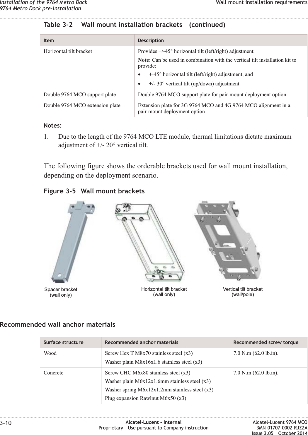 Table 3-2 Wall mount installation brackets (continued)Item DescriptionHorizontal tilt bracket Provides +/-45° horizontal tilt (left/right) adjustmentNote: Can be used in combination with the vertical tilt installation kit toprovide:•+-45° horizontal tilt (left/right) adjustment, and•+/- 30° vertical tilt (up/down) adjustmentDouble 9764 MCO support plate Double 9764 MCO support plate for pair-mount deployment optionDouble 9764 MCO extension plate Extension plate for 3G 9764 MCO and 4G 9764 MCO alignment in apair-mount deployment optionNotes:1. Due to the length of the 9764 MCO LTE module, thermal limitations dictate maximumadjustment of +/- 20° vertical tilt.The following figure shows the orderable brackets used for wall mount installation,depending on the deployment scenario.Recommended wall anchor materialsSurface structure Recommended anchor materials Recommended screw torqueWood Screw Hex T M8x70 stainless steel (x3)Washer plain M8x16x1.6 stainless steel (x3)7.0 N.m (62.0 lb.in).Concrete Screw CHC M6x80 stainless steel (x3)Washer plain M6x12x1.6mm stainless steel (x3)Washer spring M6x12x1.2mm stainless steel (x3)Plug expansion Rawlnut M6x50 (x3)7.0 N.m (62.0 lb.in).Figure 3-5 Wall mount bracketsSpacer bracket(wall only)Vertical tilt bracket(wall/pole)Horizontal tilt bracket(wall only)Installation of the 9764 Metro Dock9764 Metro Dock pre-installationWall mount installation requirements........................................................................................................................................................................................................................................................................................................................................................................................................................................................................3-10 Alcatel-Lucent – InternalProprietary – Use pursuant to Company instructionAlcatel-Lucent 9764 MCO3MN-01707-0002-RJZZAIssue 3.05 October 2014DRAFTDRAFT