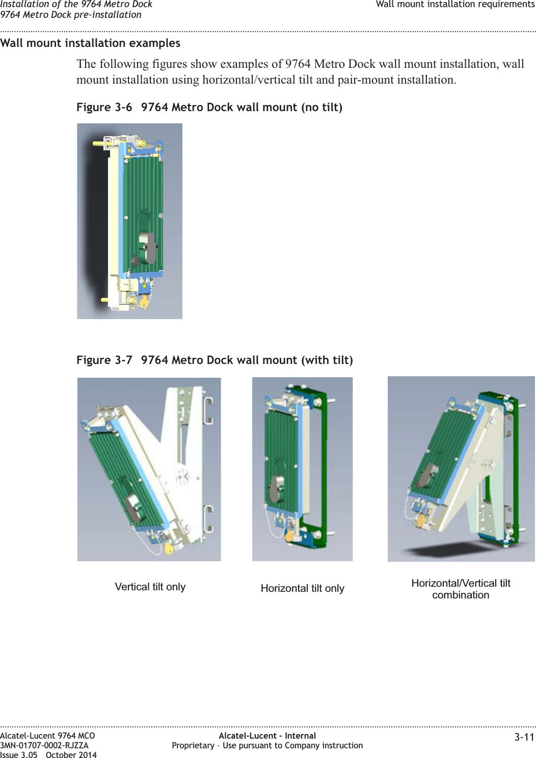 Wall mount installation examplesThe following figures show examples of 9764 Metro Dock wall mount installation, wallmount installation using horizontal/vertical tilt and pair-mount installation.Figure 3-6 9764 Metro Dock wall mount (no tilt)Figure 3-7 9764 Metro Dock wall mount (with tilt)Vertical tilt only Horizontal tilt only Horizontal/Vertical tiltcombinationInstallation of the 9764 Metro Dock9764 Metro Dock pre-installationWall mount installation requirements........................................................................................................................................................................................................................................................................................................................................................................................................................................................................Alcatel-Lucent 9764 MCO3MN-01707-0002-RJZZAIssue 3.05 October 2014Alcatel-Lucent – InternalProprietary – Use pursuant to Company instruction 3-11DRAFTDRAFT