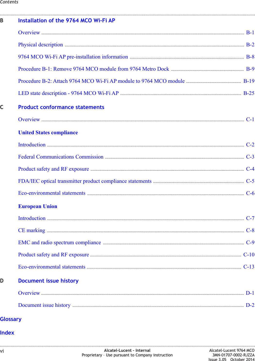BInstallation of the 9764 MCO Wi-Fi APOverview ..................................................................................................................................................................................... B-1B-1Physical description ................................................................................................................................................................ B-2B-29764 MCO Wi-Fi AP pre-installation information ...................................................................................................... B-8B-8Procedure B-1: Remove 9764 MCO module from 9764 Metro Dock ................................................................. B-9B-9Procedure B-2: Attach 9764 MCO Wi-Fi AP module to 9764 MCO module ................................................. B-19B-19LED state description - 9764 MCO Wi-Fi AP ............................................................................................................ B-25B-25CProduct conformance statementsOverview ..................................................................................................................................................................................... C-1C-1United States complianceIntroduction ................................................................................................................................................................................ C-2C-2Federal Communications Commission ............................................................................................................................ C-3C-3Product safety and RF exposure ......................................................................................................................................... C-4C-4FDA/IEC optical transmitter product compliance statements ................................................................................. C-5C-5Eco-environmental statements ............................................................................................................................................ C-6C-6European UnionIntroduction ................................................................................................................................................................................ C-7C-7CE marking ................................................................................................................................................................................ C-8C-8EMC and radio spectrum compliance .............................................................................................................................. C-9C-9Product safety and RF exposure ....................................................................................................................................... C-10C-10Eco-environmental statements .......................................................................................................................................... C-13C-13DDocument issue historyOverview ..................................................................................................................................................................................... D-1D-1Document issue history ......................................................................................................................................................... D-2D-2GlossaryIndexContents........................................................................................................................................................................................................................................................................................................................................................................................................................................................................vi Alcatel-Lucent – InternalProprietary – Use pursuant to Company instructionAlcatel-Lucent 9764 MCO3MN-01707-0002-RJZZAIssue 3.05 October 2014DRAFTDRAFT