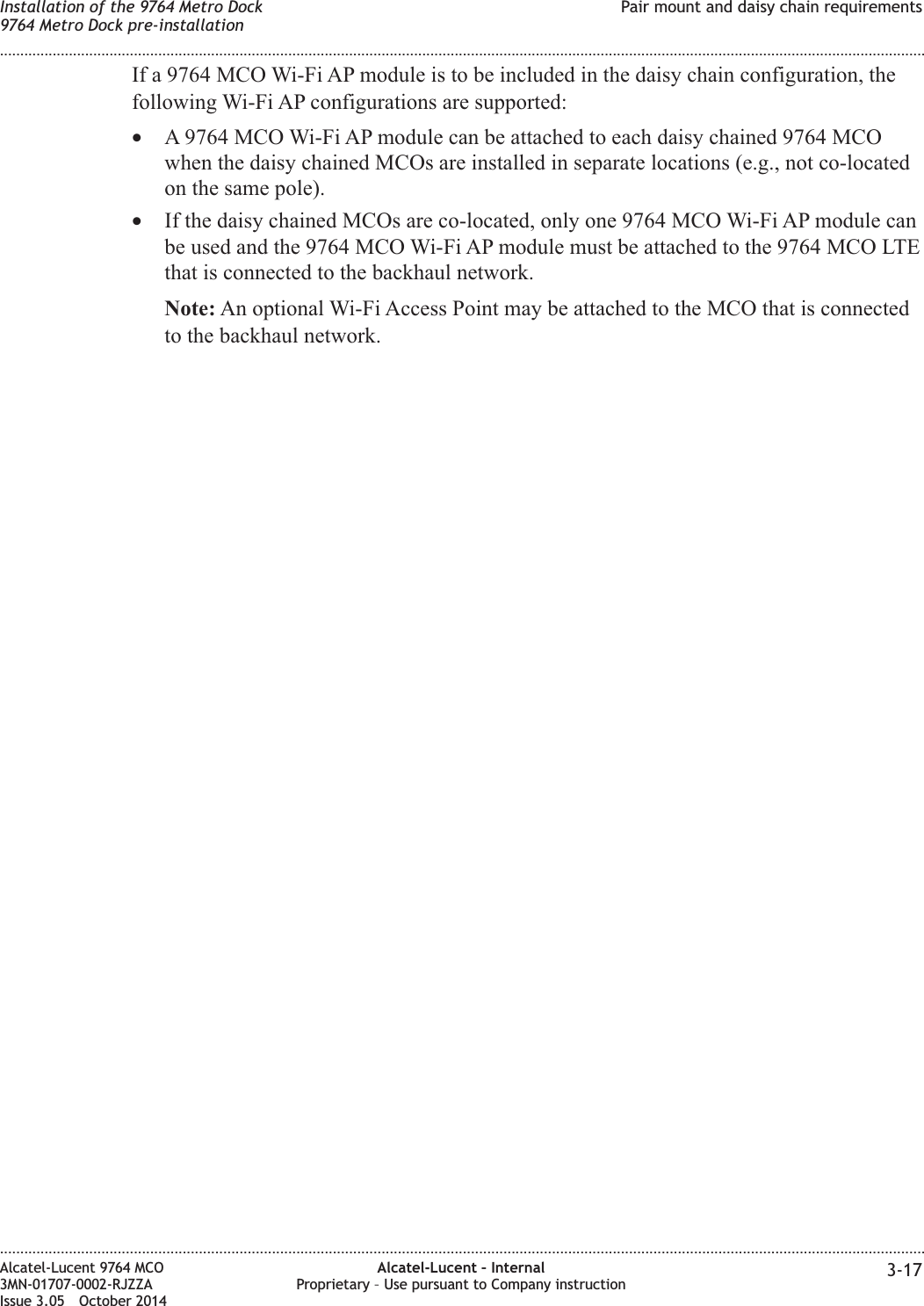 If a 9764 MCO Wi-Fi AP module is to be included in the daisy chain configuration, thefollowing Wi-Fi AP configurations are supported:•A 9764 MCO Wi-Fi AP module can be attached to each daisy chained 9764 MCOwhen the daisy chained MCOs are installed in separate locations (e.g., not co-locatedon the same pole).•If the daisy chained MCOs are co-located, only one 9764 MCO Wi-Fi AP module canbe used and the 9764 MCO Wi-Fi AP module must be attached to the 9764 MCO LTEthat is connected to the backhaul network.Note: An optional Wi-Fi Access Point may be attached to the MCO that is connectedto the backhaul network.Installation of the 9764 Metro Dock9764 Metro Dock pre-installationPair mount and daisy chain requirements........................................................................................................................................................................................................................................................................................................................................................................................................................................................................Alcatel-Lucent 9764 MCO3MN-01707-0002-RJZZAIssue 3.05 October 2014Alcatel-Lucent – InternalProprietary – Use pursuant to Company instruction 3-17DRAFTDRAFT