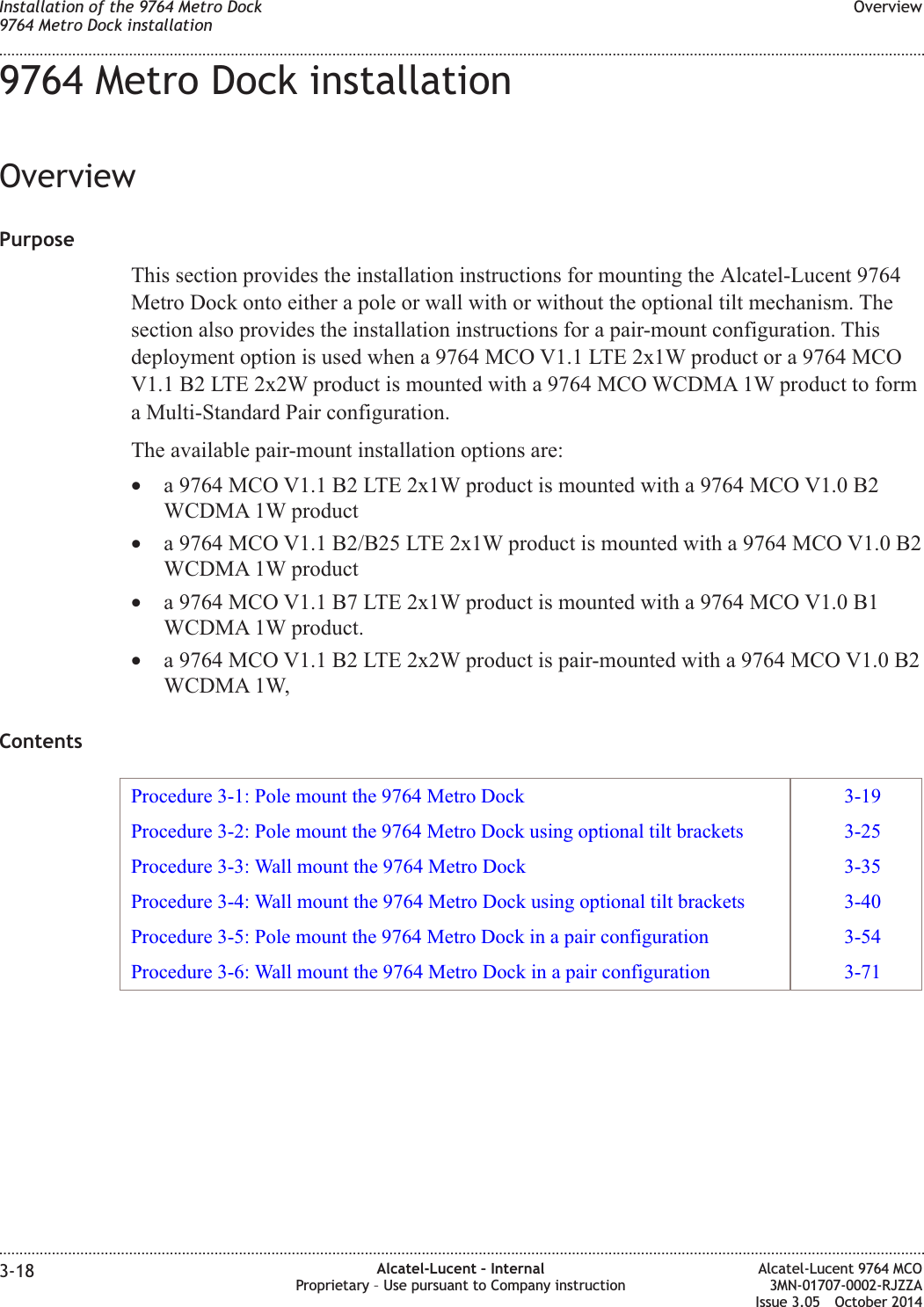 9764 Metro Dock installationOverviewPurposeThis section provides the installation instructions for mounting the Alcatel-Lucent 9764Metro Dock onto either a pole or wall with or without the optional tilt mechanism. Thesection also provides the installation instructions for a pair-mount configuration. Thisdeployment option is used when a 9764 MCO V1.1 LTE 2x1W product or a 9764 MCOV1.1 B2 LTE 2x2W product is mounted with a 9764 MCO WCDMA 1W product to forma Multi-Standard Pair configuration.The available pair-mount installation options are:•a 9764 MCO V1.1 B2 LTE 2x1W product is mounted with a 9764 MCO V1.0 B2WCDMA 1W product•a 9764 MCO V1.1 B2/B25 LTE 2x1W product is mounted with a 9764 MCO V1.0 B2WCDMA 1W product•a 9764 MCO V1.1 B7 LTE 2x1W product is mounted with a 9764 MCO V1.0 B1WCDMA 1W product.•a 9764 MCO V1.1 B2 LTE 2x2W product is pair-mounted with a 9764 MCO V1.0 B2WCDMA 1W,ContentsProcedure 3-1: Pole mount the 9764 Metro Dock 3-19Procedure 3-2: Pole mount the 9764 Metro Dock using optional tilt brackets 3-25Procedure 3-3: Wall mount the 9764 Metro Dock 3-35Procedure 3-4: Wall mount the 9764 Metro Dock using optional tilt brackets 3-40Procedure 3-5: Pole mount the 9764 Metro Dock in a pair configuration 3-54Procedure 3-6: Wall mount the 9764 Metro Dock in a pair configuration 3-71Installation of the 9764 Metro Dock9764 Metro Dock installationOverview........................................................................................................................................................................................................................................................................................................................................................................................................................................................................3-18 Alcatel-Lucent – InternalProprietary – Use pursuant to Company instructionAlcatel-Lucent 9764 MCO3MN-01707-0002-RJZZAIssue 3.05 October 2014DRAFTDRAFT