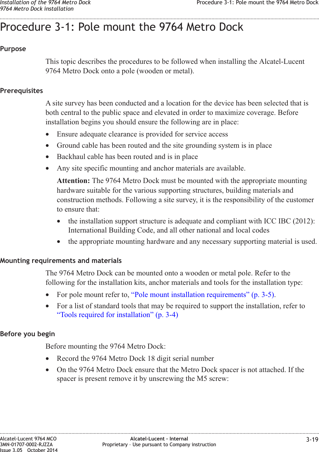 Procedure 3-1: Pole mount the 9764 Metro DockPurposeThis topic describes the procedures to be followed when installing the Alcatel-Lucent9764 Metro Dock onto a pole (wooden or metal).PrerequisitesA site survey has been conducted and a location for the device has been selected that isboth central to the public space and elevated in order to maximize coverage. Beforeinstallation begins you should ensure the following are in place:•Ensure adequate clearance is provided for service access•Ground cable has been routed and the site grounding system is in place•Backhaul cable has been routed and is in place•Any site specific mounting and anchor materials are available.Attention: The 9764 Metro Dock must be mounted with the appropriate mountinghardware suitable for the various supporting structures, building materials andconstruction methods. Following a site survey, it is the responsibility of the customerto ensure that:•the installation support structure is adequate and compliant with ICC IBC (2012):International Building Code, and all other national and local codes•the appropriate mounting hardware and any necessary supporting material is used.Mounting requirements and materialsThe 9764 Metro Dock can be mounted onto a wooden or metal pole. Refer to thefollowing for the installation kits, anchor materials and tools for the installation type:•For pole mount refer to, “Pole mount installation requirements” (p. 3-5).•For a list of standard tools that may be required to support the installation, refer to“Tools required for installation” (p. 3-4)Before you beginBefore mounting the 9764 Metro Dock:•Record the 9764 Metro Dock 18 digit serial number•On the 9764 Metro Dock ensure that the Metro Dock spacer is not attached. If thespacer is present remove it by unscrewing the M5 screw:Installation of the 9764 Metro Dock9764 Metro Dock installationProcedure 3-1: Pole mount the 9764 Metro Dock........................................................................................................................................................................................................................................................................................................................................................................................................................................................................Alcatel-Lucent 9764 MCO3MN-01707-0002-RJZZAIssue 3.05 October 2014Alcatel-Lucent – InternalProprietary – Use pursuant to Company instruction 3-19DRAFTDRAFT