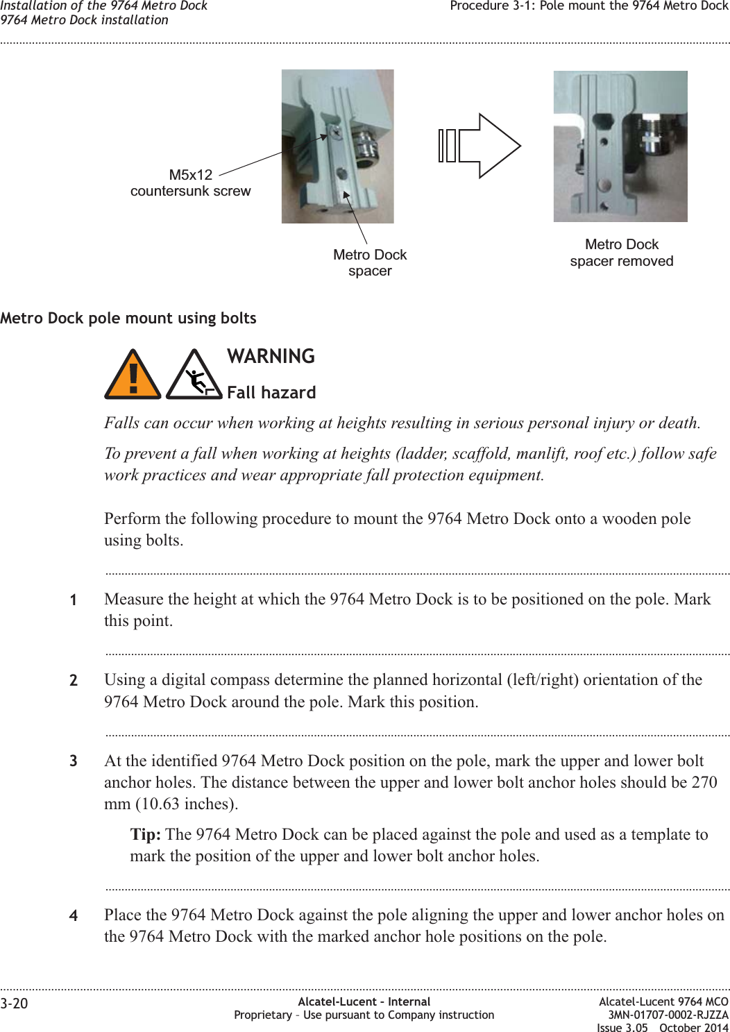 Metro Dock pole mount using boltsWARNINGFall hazardFalls can occur when working at heights resulting in serious personal injury or death.To prevent a fall when working at heights (ladder, scaffold, manlift, roof etc.) follow safework practices and wear appropriate fall protection equipment.Perform the following procedure to mount the 9764 Metro Dock onto a wooden poleusing bolts....................................................................................................................................................................................................1Measure the height at which the 9764 Metro Dock is to be positioned on the pole. Markthis point....................................................................................................................................................................................................2Using a digital compass determine the planned horizontal (left/right) orientation of the9764 Metro Dock around the pole. Mark this position....................................................................................................................................................................................................3At the identified 9764 Metro Dock position on the pole, mark the upper and lower boltanchor holes. The distance between the upper and lower bolt anchor holes should be 270mm (10.63 inches).Tip: The 9764 Metro Dock can be placed against the pole and used as a template tomark the position of the upper and lower bolt anchor holes....................................................................................................................................................................................................4Place the 9764 Metro Dock against the pole aligning the upper and lower anchor holes onthe 9764 Metro Dock with the marked anchor hole positions on the pole.M5x12countersunk screwMetro DockspacerMetro Dockspacer removedInstallation of the 9764 Metro Dock9764 Metro Dock installationProcedure 3-1: Pole mount the 9764 Metro Dock........................................................................................................................................................................................................................................................................................................................................................................................................................................................................3-20 Alcatel-Lucent – InternalProprietary – Use pursuant to Company instructionAlcatel-Lucent 9764 MCO3MN-01707-0002-RJZZAIssue 3.05 October 2014DRAFTDRAFT