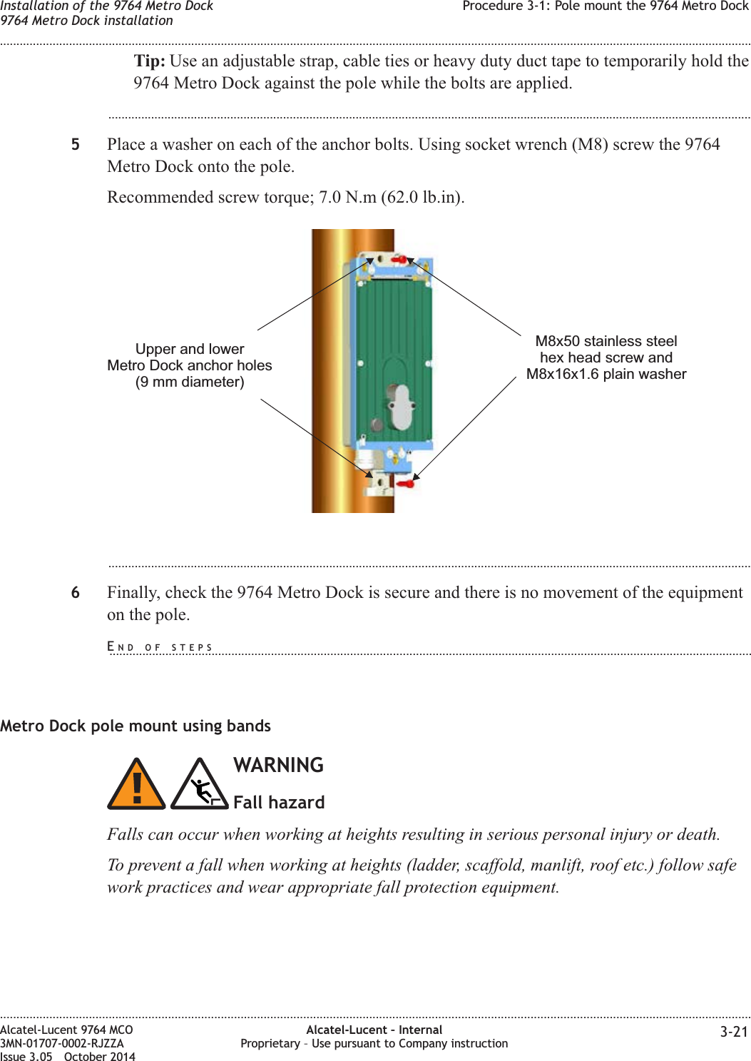 Tip: Use an adjustable strap, cable ties or heavy duty duct tape to temporarily hold the9764 Metro Dock against the pole while the bolts are applied....................................................................................................................................................................................................5Place a washer on each of the anchor bolts. Using socket wrench (M8) screw the 9764Metro Dock onto the pole.Recommended screw torque; 7.0 N.m (62.0 lb.in)....................................................................................................................................................................................................6Finally, check the 9764 Metro Dock is secure and there is no movement of the equipmenton the pole.Metro Dock pole mount using bandsWARNINGFall hazardFalls can occur when working at heights resulting in serious personal injury or death.To prevent a fall when working at heights (ladder, scaffold, manlift, roof etc.) follow safework practices and wear appropriate fall protection equipment.Upper and lowerMetro Dock anchor holes(9 mm diameter)M8x50 stainless steelhex head screw andM8x16x1.6 plain washerInstallation of the 9764 Metro Dock9764 Metro Dock installationProcedure 3-1: Pole mount the 9764 Metro Dock........................................................................................................................................................................................................................................................................................................................................................................................................................................................................Alcatel-Lucent 9764 MCO3MN-01707-0002-RJZZAIssue 3.05 October 2014Alcatel-Lucent – InternalProprietary – Use pursuant to Company instruction 3-21DRAFTDRAFTEND OF STEPS...................................................................................................................................................................................................