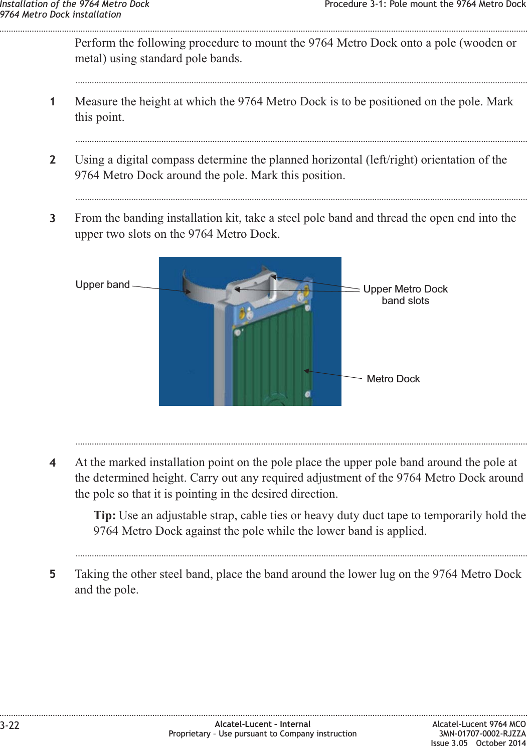 Perform the following procedure to mount the 9764 Metro Dock onto a pole (wooden ormetal) using standard pole bands....................................................................................................................................................................................................1Measure the height at which the 9764 Metro Dock is to be positioned on the pole. Markthis point....................................................................................................................................................................................................2Using a digital compass determine the planned horizontal (left/right) orientation of the9764 Metro Dock around the pole. Mark this position....................................................................................................................................................................................................3From the banding installation kit, take a steel pole band and thread the open end into theupper two slots on the 9764 Metro Dock....................................................................................................................................................................................................4At the marked installation point on the pole place the upper pole band around the pole atthe determined height. Carry out any required adjustment of the 9764 Metro Dock aroundthe pole so that it is pointing in the desired direction.Tip: Use an adjustable strap, cable ties or heavy duty duct tape to temporarily hold the9764 Metro Dock against the pole while the lower band is applied....................................................................................................................................................................................................5Taking the other steel band, place the band around the lower lug on the 9764 Metro Dockand the pole.Metro DockUpper Metro Dockband slotsUpper bandInstallation of the 9764 Metro Dock9764 Metro Dock installationProcedure 3-1: Pole mount the 9764 Metro Dock........................................................................................................................................................................................................................................................................................................................................................................................................................................................................3-22 Alcatel-Lucent – InternalProprietary – Use pursuant to Company instructionAlcatel-Lucent 9764 MCO3MN-01707-0002-RJZZAIssue 3.05 October 2014DRAFTDRAFT