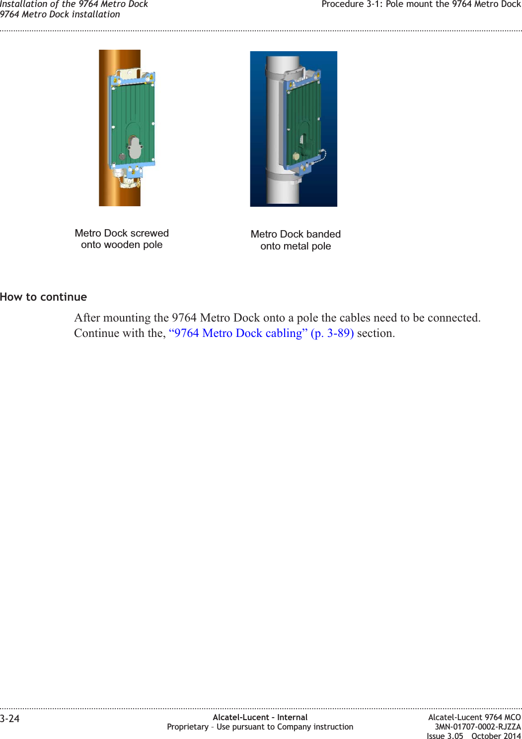 How to continueAfter mounting the 9764 Metro Dock onto a pole the cables need to be connected.Continue with the, “9764 Metro Dock cabling” (p. 3-89) section.Metro Dock bandedonto metal poleMetro Dock screwedonto wooden poleInstallation of the 9764 Metro Dock9764 Metro Dock installationProcedure 3-1: Pole mount the 9764 Metro Dock........................................................................................................................................................................................................................................................................................................................................................................................................................................................................3-24 Alcatel-Lucent – InternalProprietary – Use pursuant to Company instructionAlcatel-Lucent 9764 MCO3MN-01707-0002-RJZZAIssue 3.05 October 2014DRAFTDRAFT
