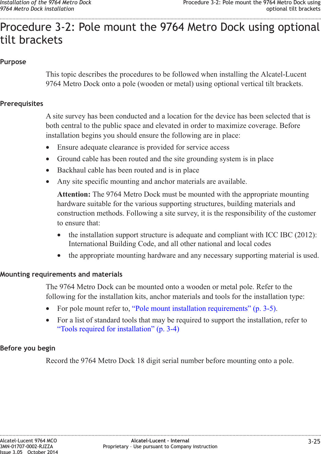 Procedure 3-2: Pole mount the 9764 Metro Dock using optionaltilt bracketsPurposeThis topic describes the procedures to be followed when installing the Alcatel-Lucent9764 Metro Dock onto a pole (wooden or metal) using optional vertical tilt brackets.PrerequisitesA site survey has been conducted and a location for the device has been selected that isboth central to the public space and elevated in order to maximize coverage. Beforeinstallation begins you should ensure the following are in place:•Ensure adequate clearance is provided for service access•Ground cable has been routed and the site grounding system is in place•Backhaul cable has been routed and is in place•Any site specific mounting and anchor materials are available.Attention: The 9764 Metro Dock must be mounted with the appropriate mountinghardware suitable for the various supporting structures, building materials andconstruction methods. Following a site survey, it is the responsibility of the customerto ensure that:•the installation support structure is adequate and compliant with ICC IBC (2012):International Building Code, and all other national and local codes•the appropriate mounting hardware and any necessary supporting material is used.Mounting requirements and materialsThe 9764 Metro Dock can be mounted onto a wooden or metal pole. Refer to thefollowing for the installation kits, anchor materials and tools for the installation type:•For pole mount refer to, “Pole mount installation requirements” (p. 3-5).•For a list of standard tools that may be required to support the installation, refer to“Tools required for installation” (p. 3-4)Before you beginRecord the 9764 Metro Dock 18 digit serial number before mounting onto a pole.Installation of the 9764 Metro Dock9764 Metro Dock installationProcedure 3-2: Pole mount the 9764 Metro Dock usingoptional tilt brackets........................................................................................................................................................................................................................................................................................................................................................................................................................................................................Alcatel-Lucent 9764 MCO3MN-01707-0002-RJZZAIssue 3.05 October 2014Alcatel-Lucent – InternalProprietary – Use pursuant to Company instruction 3-25DRAFTDRAFT