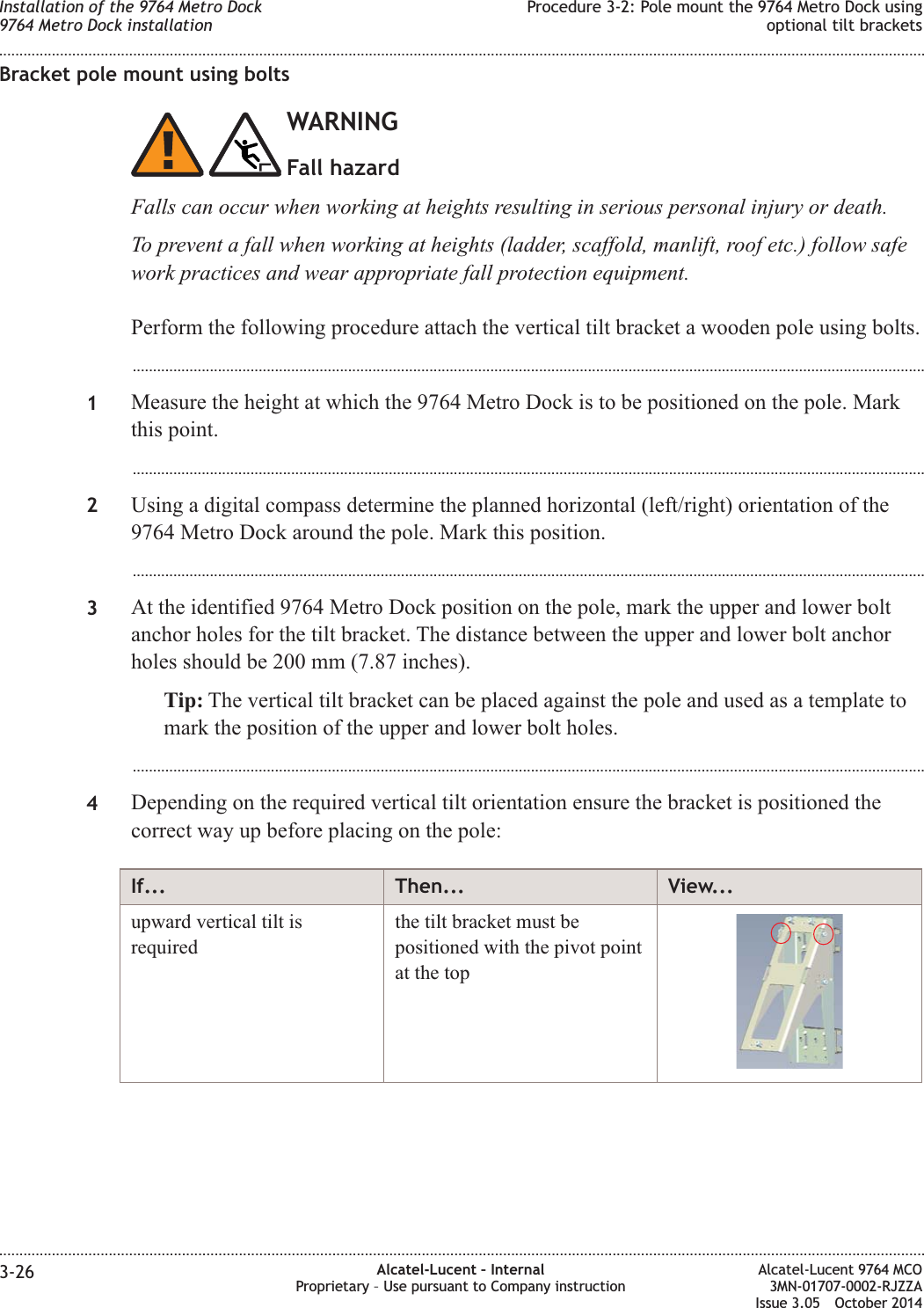 Bracket pole mount using boltsWARNINGFall hazardFalls can occur when working at heights resulting in serious personal injury or death.To prevent a fall when working at heights (ladder, scaffold, manlift, roof etc.) follow safework practices and wear appropriate fall protection equipment.Perform the following procedure attach the vertical tilt bracket a wooden pole using bolts....................................................................................................................................................................................................1Measure the height at which the 9764 Metro Dock is to be positioned on the pole. Markthis point....................................................................................................................................................................................................2Using a digital compass determine the planned horizontal (left/right) orientation of the9764 Metro Dock around the pole. Mark this position....................................................................................................................................................................................................3At the identified 9764 Metro Dock position on the pole, mark the upper and lower boltanchor holes for the tilt bracket. The distance between the upper and lower bolt anchorholes should be 200 mm (7.87 inches).Tip: The vertical tilt bracket can be placed against the pole and used as a template tomark the position of the upper and lower bolt holes....................................................................................................................................................................................................4Depending on the required vertical tilt orientation ensure the bracket is positioned thecorrect way up before placing on the pole:If... Then... View...upward vertical tilt isrequiredthe tilt bracket must bepositioned with the pivot pointat the topInstallation of the 9764 Metro Dock9764 Metro Dock installationProcedure 3-2: Pole mount the 9764 Metro Dock usingoptional tilt brackets........................................................................................................................................................................................................................................................................................................................................................................................................................................................................3-26 Alcatel-Lucent – InternalProprietary – Use pursuant to Company instructionAlcatel-Lucent 9764 MCO3MN-01707-0002-RJZZAIssue 3.05 October 2014DRAFTDRAFT