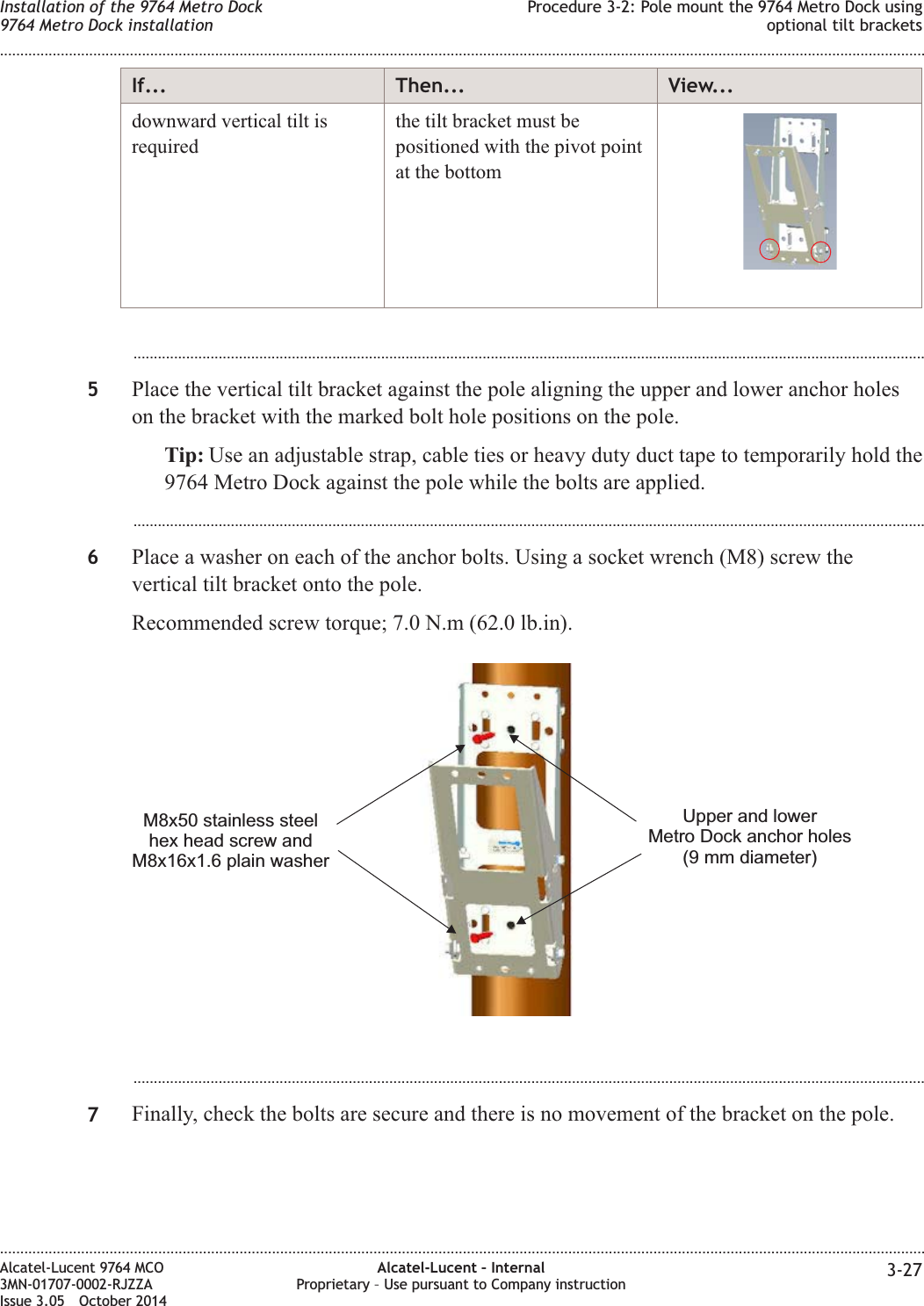If... Then... View...downward vertical tilt isrequiredthe tilt bracket must bepositioned with the pivot pointat the bottom...................................................................................................................................................................................................5Place the vertical tilt bracket against the pole aligning the upper and lower anchor holeson the bracket with the marked bolt hole positions on the pole.Tip: Use an adjustable strap, cable ties or heavy duty duct tape to temporarily hold the9764 Metro Dock against the pole while the bolts are applied....................................................................................................................................................................................................6Place a washer on each of the anchor bolts. Using a socket wrench (M8) screw thevertical tilt bracket onto the pole.Recommended screw torque; 7.0 N.m (62.0 lb.in)....................................................................................................................................................................................................7Finally, check the bolts are secure and there is no movement of the bracket on the pole.Upper and lowerMetro Dock anchor holes(9 mm diameter)M8x50 stainless steelhex head screw andM8x16x1.6 plain washerInstallation of the 9764 Metro Dock9764 Metro Dock installationProcedure 3-2: Pole mount the 9764 Metro Dock usingoptional tilt brackets........................................................................................................................................................................................................................................................................................................................................................................................................................................................................Alcatel-Lucent 9764 MCO3MN-01707-0002-RJZZAIssue 3.05 October 2014Alcatel-Lucent – InternalProprietary – Use pursuant to Company instruction 3-27DRAFTDRAFT