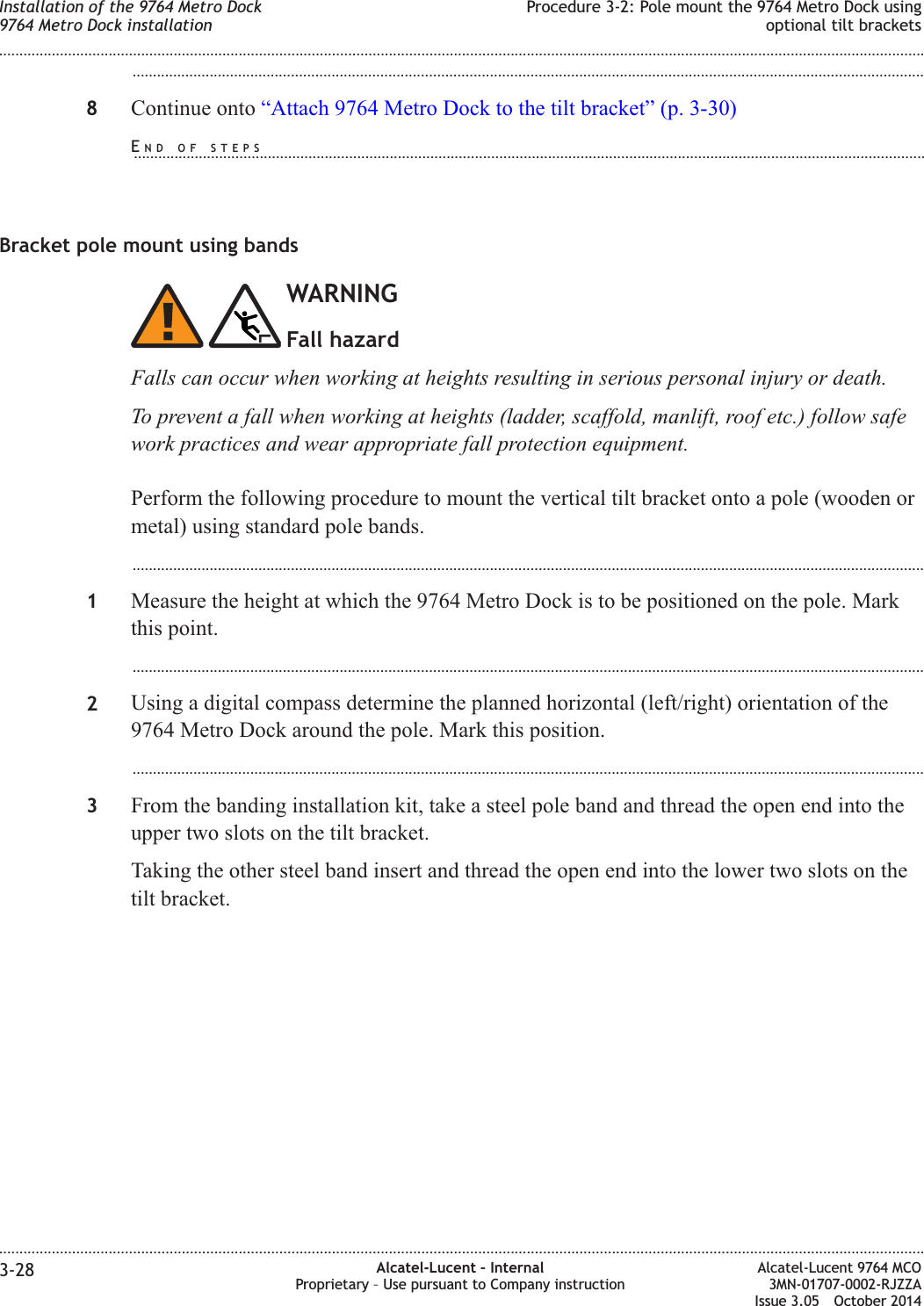 ...................................................................................................................................................................................................8Continue onto “Attach 9764 Metro Dock to the tilt bracket” (p. 3-30)Bracket pole mount using bandsWARNINGFall hazardFalls can occur when working at heights resulting in serious personal injury or death.To prevent a fall when working at heights (ladder, scaffold, manlift, roof etc.) follow safework practices and wear appropriate fall protection equipment.Perform the following procedure to mount the vertical tilt bracket onto a pole (wooden ormetal) using standard pole bands....................................................................................................................................................................................................1Measure the height at which the 9764 Metro Dock is to be positioned on the pole. Markthis point....................................................................................................................................................................................................2Using a digital compass determine the planned horizontal (left/right) orientation of the9764 Metro Dock around the pole. Mark this position....................................................................................................................................................................................................3From the banding installation kit, take a steel pole band and thread the open end into theupper two slots on the tilt bracket.Taking the other steel band insert and thread the open end into the lower two slots on thetilt bracket.Installation of the 9764 Metro Dock9764 Metro Dock installationProcedure 3-2: Pole mount the 9764 Metro Dock usingoptional tilt brackets........................................................................................................................................................................................................................................................................................................................................................................................................................................................................3-28 Alcatel-Lucent – InternalProprietary – Use pursuant to Company instructionAlcatel-Lucent 9764 MCO3MN-01707-0002-RJZZAIssue 3.05 October 2014DRAFTDRAFTEND OF STEPS...................................................................................................................................................................................................