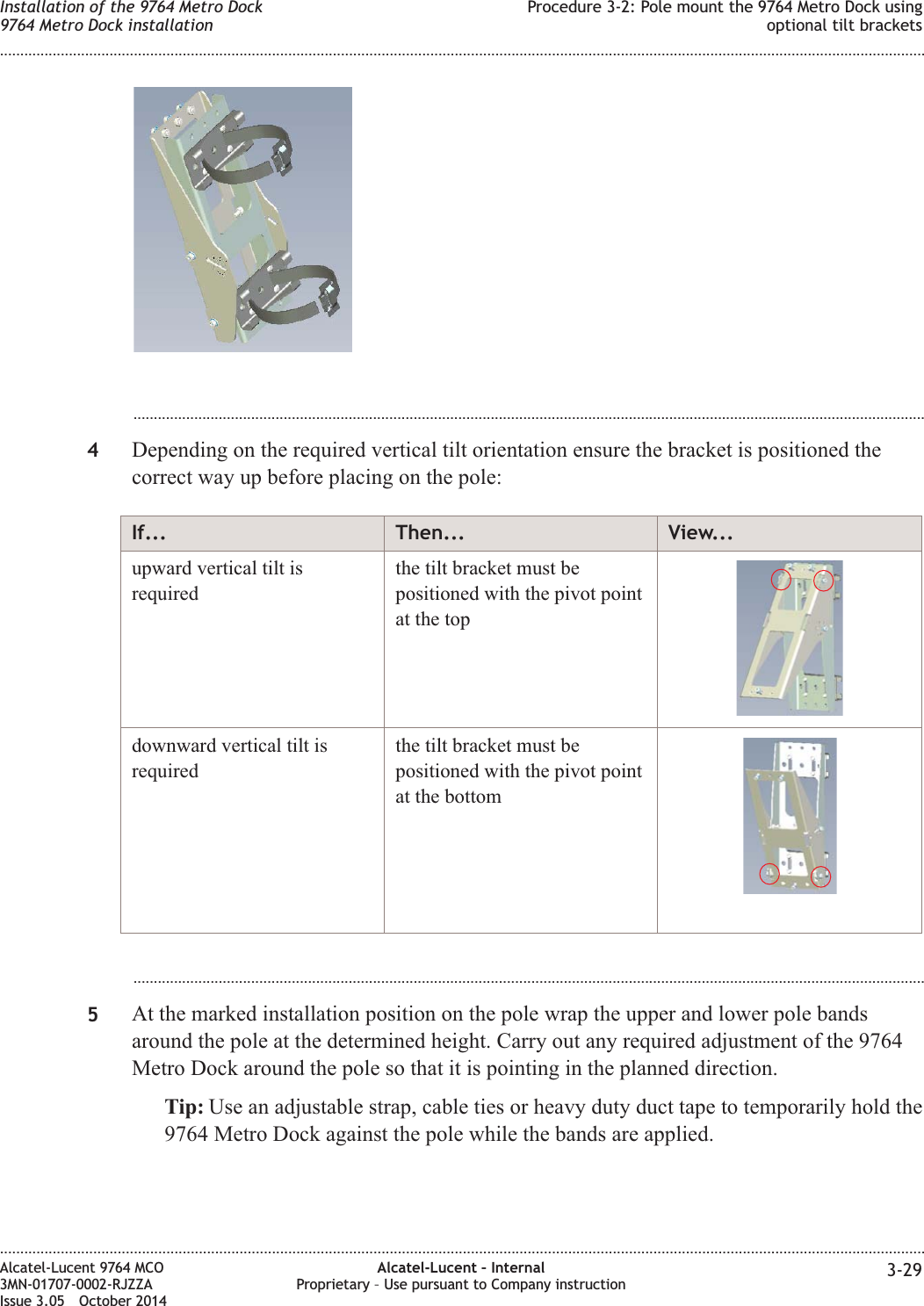 ...................................................................................................................................................................................................4Depending on the required vertical tilt orientation ensure the bracket is positioned thecorrect way up before placing on the pole:If... Then... View...upward vertical tilt isrequiredthe tilt bracket must bepositioned with the pivot pointat the topdownward vertical tilt isrequiredthe tilt bracket must bepositioned with the pivot pointat the bottom...................................................................................................................................................................................................5At the marked installation position on the pole wrap the upper and lower pole bandsaround the pole at the determined height. Carry out any required adjustment of the 9764Metro Dock around the pole so that it is pointing in the planned direction.Tip: Use an adjustable strap, cable ties or heavy duty duct tape to temporarily hold the9764 Metro Dock against the pole while the bands are applied.Installation of the 9764 Metro Dock9764 Metro Dock installationProcedure 3-2: Pole mount the 9764 Metro Dock usingoptional tilt brackets........................................................................................................................................................................................................................................................................................................................................................................................................................................................................Alcatel-Lucent 9764 MCO3MN-01707-0002-RJZZAIssue 3.05 October 2014Alcatel-Lucent – InternalProprietary – Use pursuant to Company instruction 3-29DRAFTDRAFT