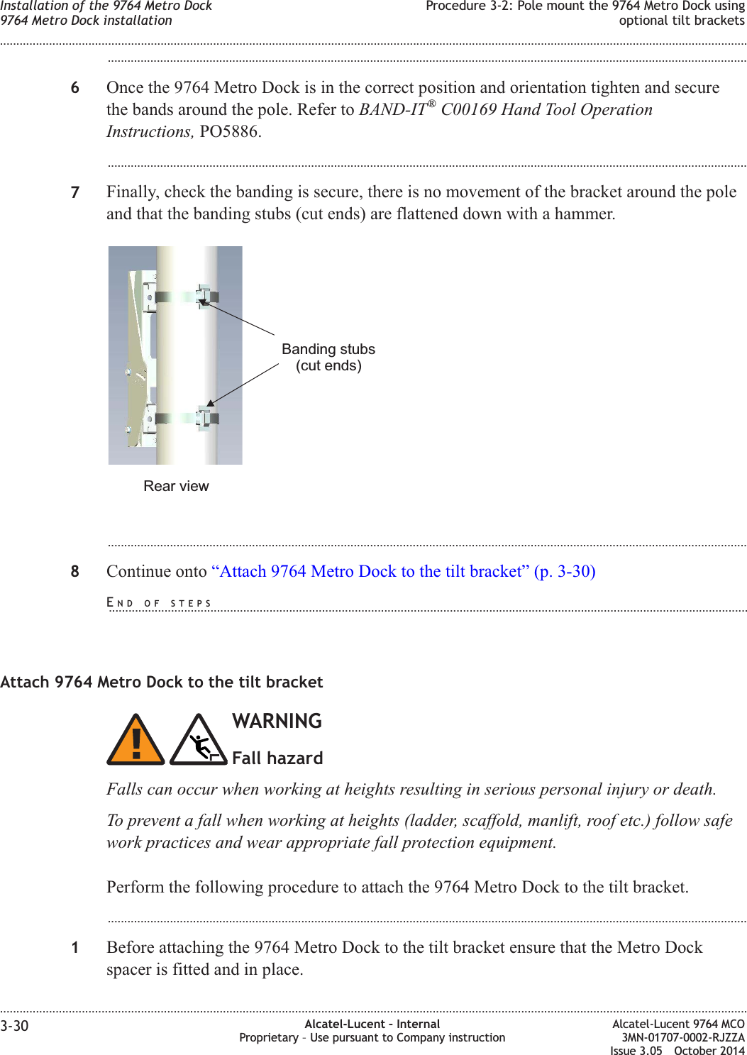 ...................................................................................................................................................................................................6Once the 9764 Metro Dock is in the correct position and orientation tighten and securethe bands around the pole. Refer to BAND-IT®C00169 Hand Tool OperationInstructions, PO5886....................................................................................................................................................................................................7Finally, check the banding is secure, there is no movement of the bracket around the poleand that the banding stubs (cut ends) are flattened down with a hammer....................................................................................................................................................................................................8Continue onto “Attach 9764 Metro Dock to the tilt bracket” (p. 3-30)Attach 9764 Metro Dock to the tilt bracketWARNINGFall hazardFalls can occur when working at heights resulting in serious personal injury or death.To prevent a fall when working at heights (ladder, scaffold, manlift, roof etc.) follow safework practices and wear appropriate fall protection equipment.Perform the following procedure to attach the 9764 Metro Dock to the tilt bracket....................................................................................................................................................................................................1Before attaching the 9764 Metro Dock to the tilt bracket ensure that the Metro Dockspacer is fitted and in place.Banding stubs(cut ends)Rear viewInstallation of the 9764 Metro Dock9764 Metro Dock installationProcedure 3-2: Pole mount the 9764 Metro Dock usingoptional tilt brackets........................................................................................................................................................................................................................................................................................................................................................................................................................................................................3-30 Alcatel-Lucent – InternalProprietary – Use pursuant to Company instructionAlcatel-Lucent 9764 MCO3MN-01707-0002-RJZZAIssue 3.05 October 2014DRAFTDRAFTEND OF STEPS...................................................................................................................................................................................................