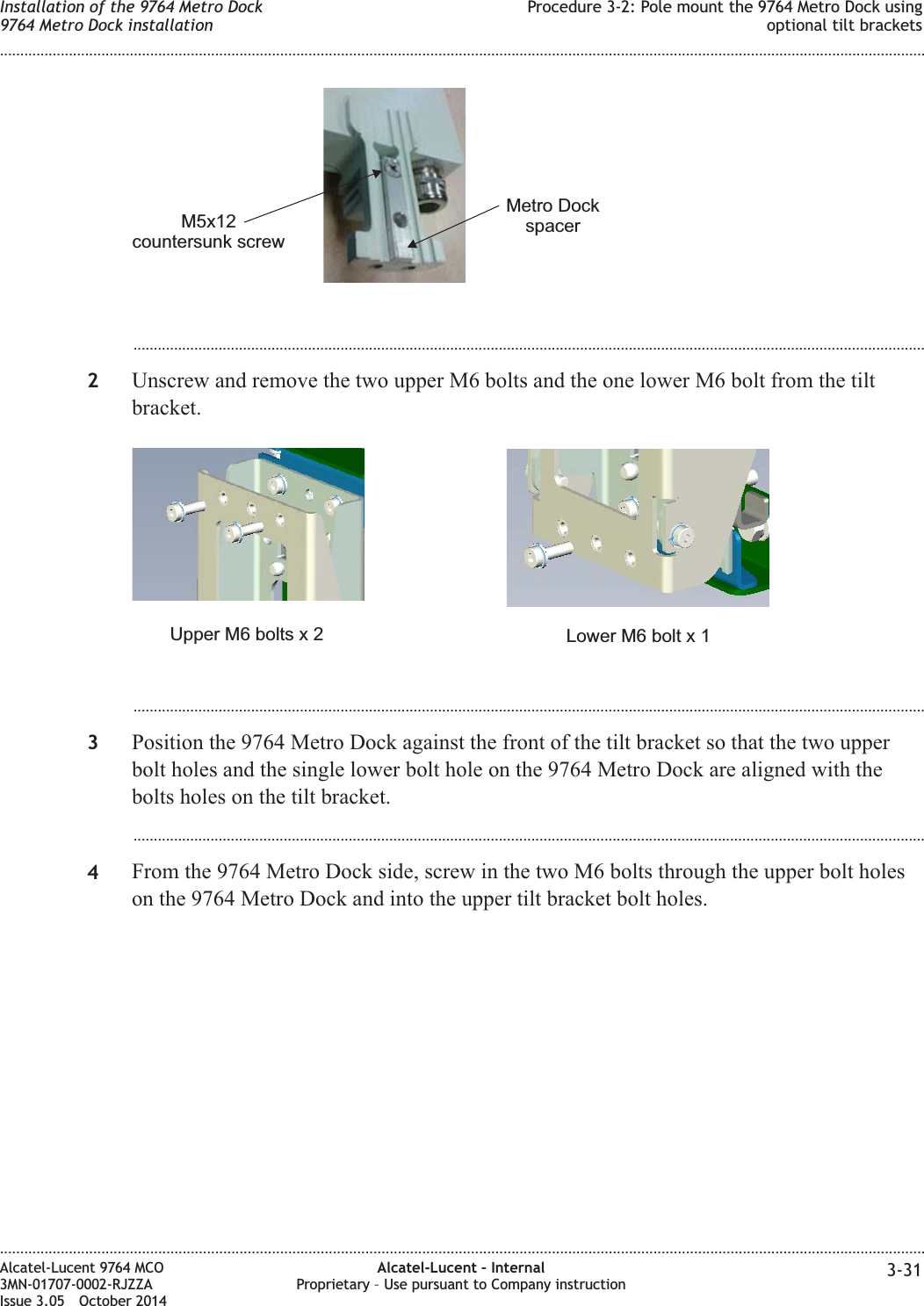 ...................................................................................................................................................................................................2Unscrew and remove the two upper M6 bolts and the one lower M6 bolt from the tiltbracket....................................................................................................................................................................................................3Position the 9764 Metro Dock against the front of the tilt bracket so that the two upperbolt holes and the single lower bolt hole on the 9764 Metro Dock are aligned with thebolts holes on the tilt bracket....................................................................................................................................................................................................4From the 9764 Metro Dock side, screw in the two M6 bolts through the upper bolt holeson the 9764 Metro Dock and into the upper tilt bracket bolt holes.M5x12countersunk screwMetro DockspacerLower M6 bolt x 1Upper M6 bolts x 2Installation of the 9764 Metro Dock9764 Metro Dock installationProcedure 3-2: Pole mount the 9764 Metro Dock usingoptional tilt brackets........................................................................................................................................................................................................................................................................................................................................................................................................................................................................Alcatel-Lucent 9764 MCO3MN-01707-0002-RJZZAIssue 3.05 October 2014Alcatel-Lucent – InternalProprietary – Use pursuant to Company instruction 3-31DRAFTDRAFT