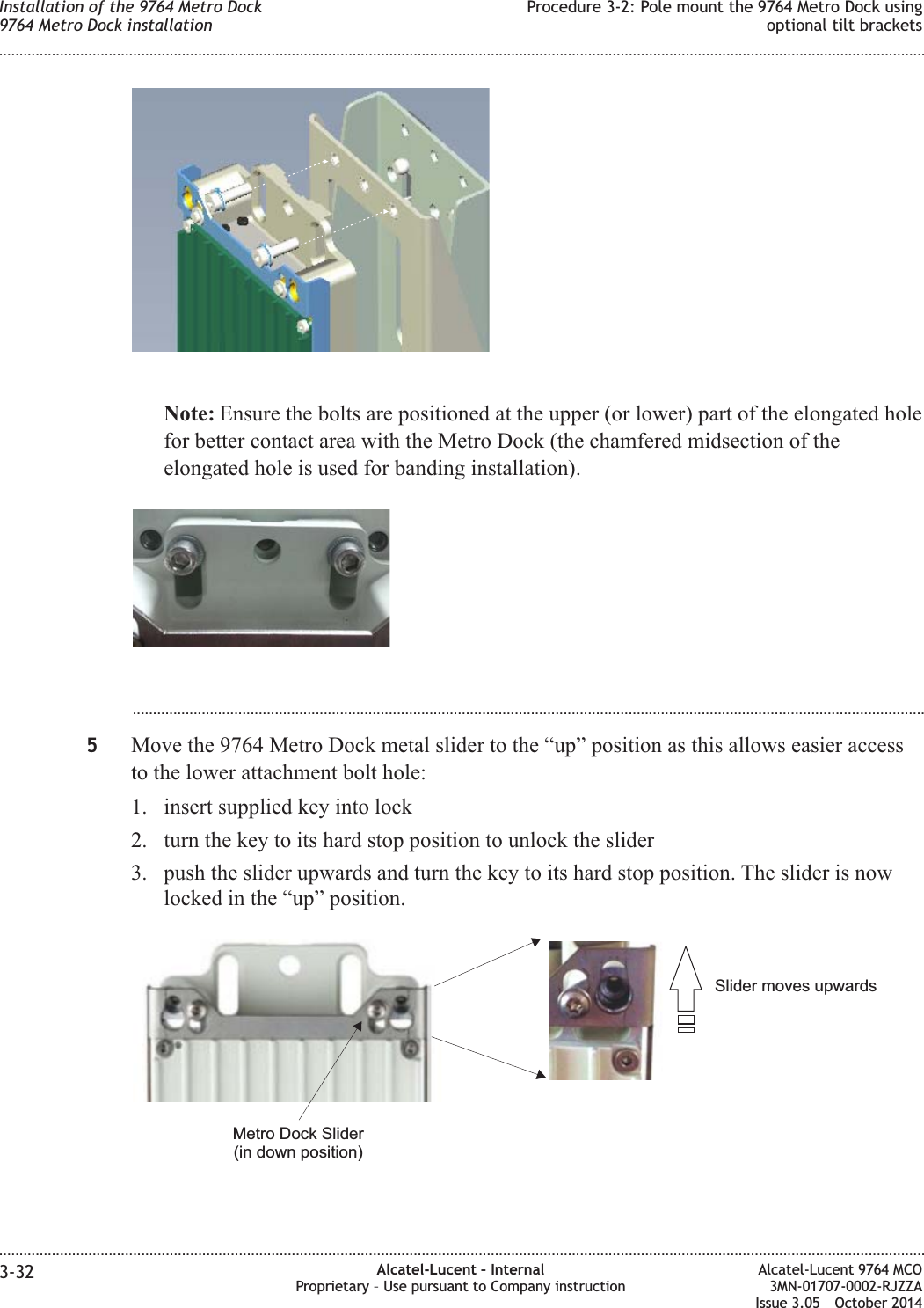 Note: Ensure the bolts are positioned at the upper (or lower) part of the elongated holefor better contact area with the Metro Dock (the chamfered midsection of theelongated hole is used for banding installation)....................................................................................................................................................................................................5Move the 9764 Metro Dock metal slider to the “up” position as this allows easier accessto the lower attachment bolt hole:1. insert supplied key into lock2. turn the key to its hard stop position to unlock the slider3. push the slider upwards and turn the key to its hard stop position. The slider is nowlocked in the “up” position.Slider moves upwardsMetro Dock Slider(in down position)Installation of the 9764 Metro Dock9764 Metro Dock installationProcedure 3-2: Pole mount the 9764 Metro Dock usingoptional tilt brackets........................................................................................................................................................................................................................................................................................................................................................................................................................................................................3-32 Alcatel-Lucent – InternalProprietary – Use pursuant to Company instructionAlcatel-Lucent 9764 MCO3MN-01707-0002-RJZZAIssue 3.05 October 2014DRAFTDRAFT