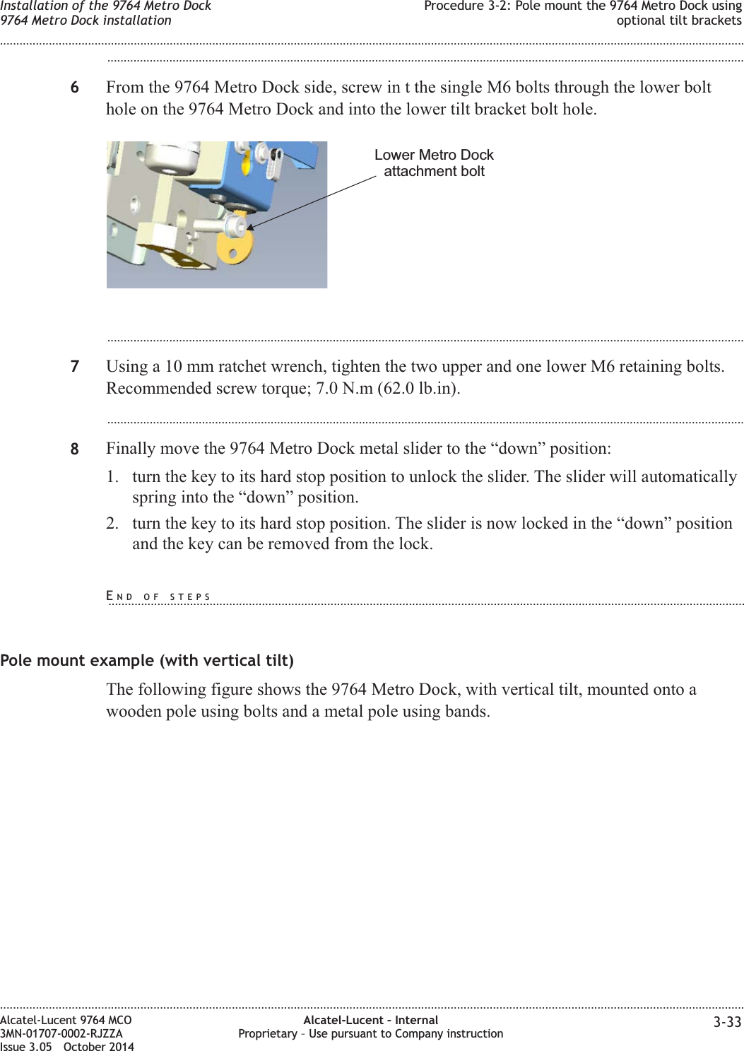 ...................................................................................................................................................................................................6From the 9764 Metro Dock side, screw in t the single M6 bolts through the lower bolthole on the 9764 Metro Dock and into the lower tilt bracket bolt hole....................................................................................................................................................................................................7Using a 10 mm ratchet wrench, tighten the two upper and one lower M6 retaining bolts.Recommended screw torque; 7.0 N.m (62.0 lb.in)....................................................................................................................................................................................................8Finally move the 9764 Metro Dock metal slider to the “down” position:1. turn the key to its hard stop position to unlock the slider. The slider will automaticallyspring into the “down” position.2. turn the key to its hard stop position. The slider is now locked in the “down” positionand the key can be removed from the lock.Pole mount example (with vertical tilt)The following figure shows the 9764 Metro Dock, with vertical tilt, mounted onto awooden pole using bolts and a metal pole using bands.Lower Metro Dockattachment boltInstallation of the 9764 Metro Dock9764 Metro Dock installationProcedure 3-2: Pole mount the 9764 Metro Dock usingoptional tilt brackets........................................................................................................................................................................................................................................................................................................................................................................................................................................................................Alcatel-Lucent 9764 MCO3MN-01707-0002-RJZZAIssue 3.05 October 2014Alcatel-Lucent – InternalProprietary – Use pursuant to Company instruction 3-33DRAFTDRAFTEND OF STEPS...................................................................................................................................................................................................