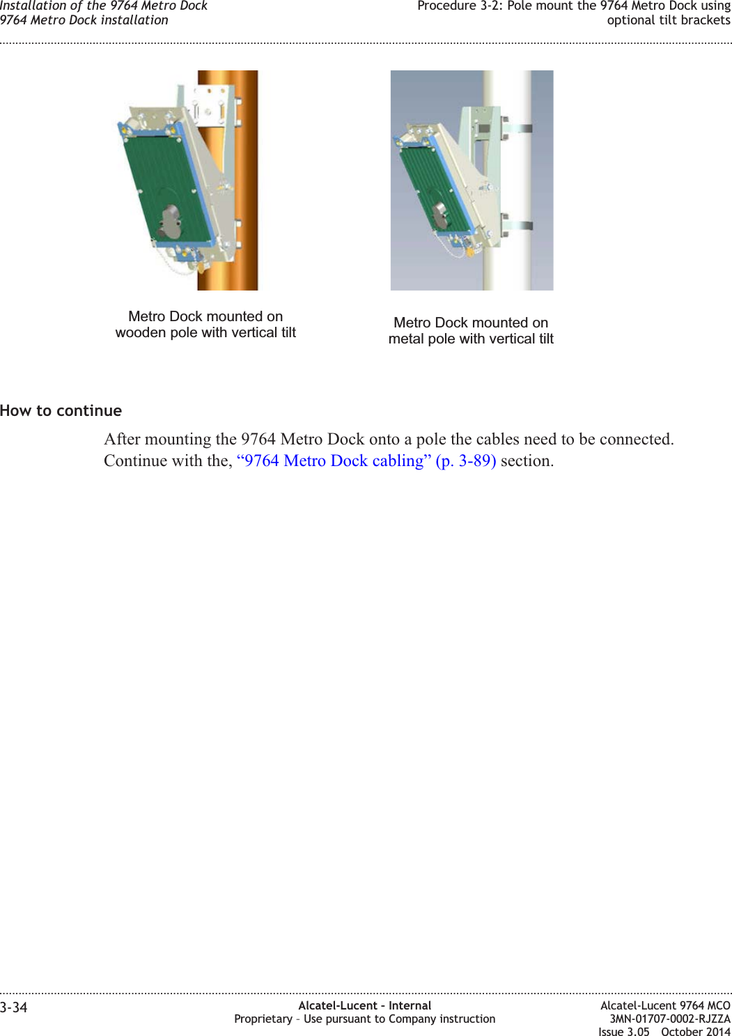 How to continueAfter mounting the 9764 Metro Dock onto a pole the cables need to be connected.Continue with the, “9764 Metro Dock cabling” (p. 3-89) section.Metro Dock mounted onwooden pole with vertical tilt Metro Dock mounted onmetal pole with vertical tiltInstallation of the 9764 Metro Dock9764 Metro Dock installationProcedure 3-2: Pole mount the 9764 Metro Dock usingoptional tilt brackets........................................................................................................................................................................................................................................................................................................................................................................................................................................................................3-34 Alcatel-Lucent – InternalProprietary – Use pursuant to Company instructionAlcatel-Lucent 9764 MCO3MN-01707-0002-RJZZAIssue 3.05 October 2014DRAFTDRAFT
