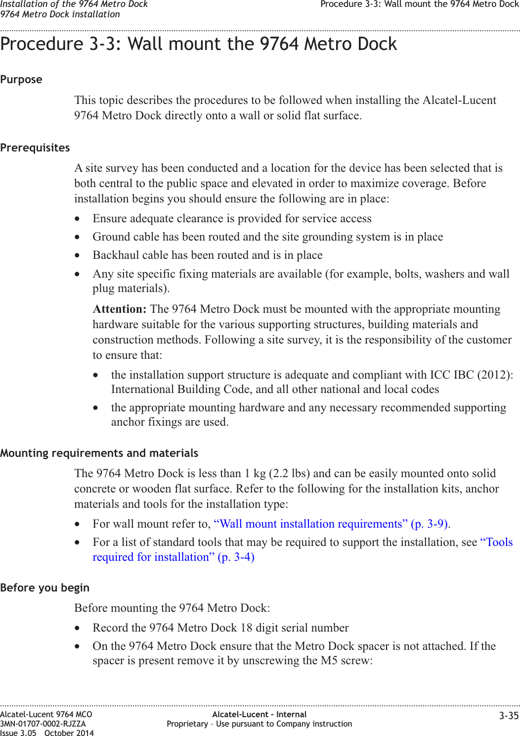 Procedure 3-3: Wall mount the 9764 Metro DockPurposeThis topic describes the procedures to be followed when installing the Alcatel-Lucent9764 Metro Dock directly onto a wall or solid flat surface.PrerequisitesA site survey has been conducted and a location for the device has been selected that isboth central to the public space and elevated in order to maximize coverage. Beforeinstallation begins you should ensure the following are in place:•Ensure adequate clearance is provided for service access•Ground cable has been routed and the site grounding system is in place•Backhaul cable has been routed and is in place•Any site specific fixing materials are available (for example, bolts, washers and wallplug materials).Attention: The 9764 Metro Dock must be mounted with the appropriate mountinghardware suitable for the various supporting structures, building materials andconstruction methods. Following a site survey, it is the responsibility of the customerto ensure that:•the installation support structure is adequate and compliant with ICC IBC (2012):International Building Code, and all other national and local codes•the appropriate mounting hardware and any necessary recommended supportinganchor fixings are used.Mounting requirements and materialsThe 9764 Metro Dock is less than 1 kg (2.2 lbs) and can be easily mounted onto solidconcrete or wooden flat surface. Refer to the following for the installation kits, anchormaterials and tools for the installation type:•For wall mount refer to, “Wall mount installation requirements” (p. 3-9).•For a list of standard tools that may be required to support the installation, see “Toolsrequired for installation” (p. 3-4)Before you beginBefore mounting the 9764 Metro Dock:•Record the 9764 Metro Dock 18 digit serial number•On the 9764 Metro Dock ensure that the Metro Dock spacer is not attached. If thespacer is present remove it by unscrewing the M5 screw:Installation of the 9764 Metro Dock9764 Metro Dock installationProcedure 3-3: Wall mount the 9764 Metro Dock........................................................................................................................................................................................................................................................................................................................................................................................................................................................................Alcatel-Lucent 9764 MCO3MN-01707-0002-RJZZAIssue 3.05 October 2014Alcatel-Lucent – InternalProprietary – Use pursuant to Company instruction 3-35DRAFTDRAFT