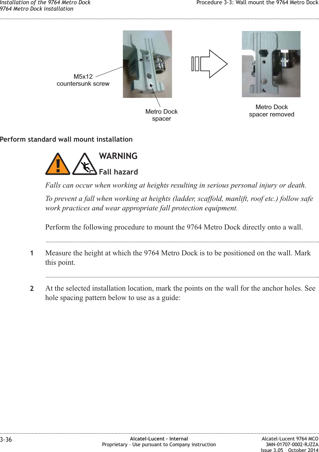 Perform standard wall mount installationWARNINGFall hazardFalls can occur when working at heights resulting in serious personal injury or death.To prevent a fall when working at heights (ladder, scaffold, manlift, roof etc.) follow safework practices and wear appropriate fall protection equipment.Perform the following procedure to mount the 9764 Metro Dock directly onto a wall....................................................................................................................................................................................................1Measure the height at which the 9764 Metro Dock is to be positioned on the wall. Markthis point....................................................................................................................................................................................................2At the selected installation location, mark the points on the wall for the anchor holes. Seehole spacing pattern below to use as a guide:M5x12countersunk screwMetro DockspacerMetro Dockspacer removedInstallation of the 9764 Metro Dock9764 Metro Dock installationProcedure 3-3: Wall mount the 9764 Metro Dock........................................................................................................................................................................................................................................................................................................................................................................................................................................................................3-36 Alcatel-Lucent – InternalProprietary – Use pursuant to Company instructionAlcatel-Lucent 9764 MCO3MN-01707-0002-RJZZAIssue 3.05 October 2014DRAFTDRAFT