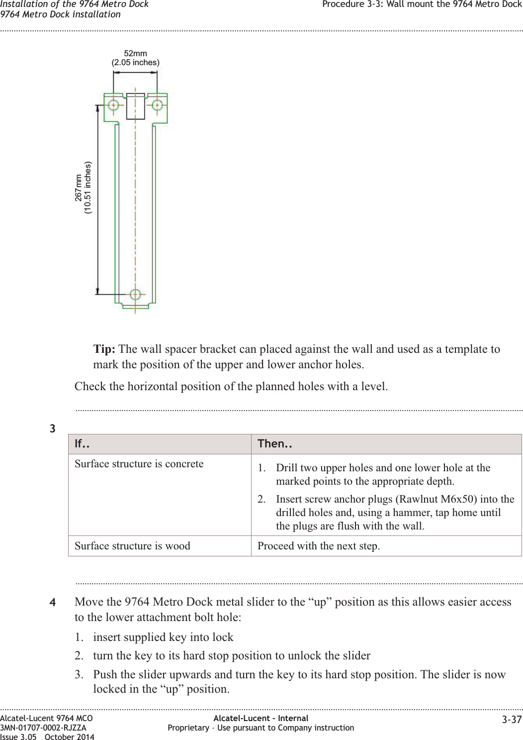 Tip: The wall spacer bracket can placed against the wall and used as a template tomark the position of the upper and lower anchor holes.Check the horizontal position of the planned holes with a level....................................................................................................................................................................................................3If.. Then..Surface structure is concrete 1. Drill two upper holes and one lower hole at themarked points to the appropriate depth.2. Insert screw anchor plugs (Rawlnut M6x50) into thedrilled holes and, using a hammer, tap home untilthe plugs are flush with the wall.Surface structure is wood Proceed with the next step....................................................................................................................................................................................................4Move the 9764 Metro Dock metal slider to the “up” position as this allows easier accessto the lower attachment bolt hole:1. insert supplied key into lock2. turn the key to its hard stop position to unlock the slider3. Push the slider upwards and turn the key to its hard stop position. The slider is nowlocked in the “up” position.267mm(10.51 inches)52mm(2.05 inches)Installation of the 9764 Metro Dock9764 Metro Dock installationProcedure 3-3: Wall mount the 9764 Metro Dock........................................................................................................................................................................................................................................................................................................................................................................................................................................................................Alcatel-Lucent 9764 MCO3MN-01707-0002-RJZZAIssue 3.05 October 2014Alcatel-Lucent – InternalProprietary – Use pursuant to Company instruction 3-37DRAFTDRAFT