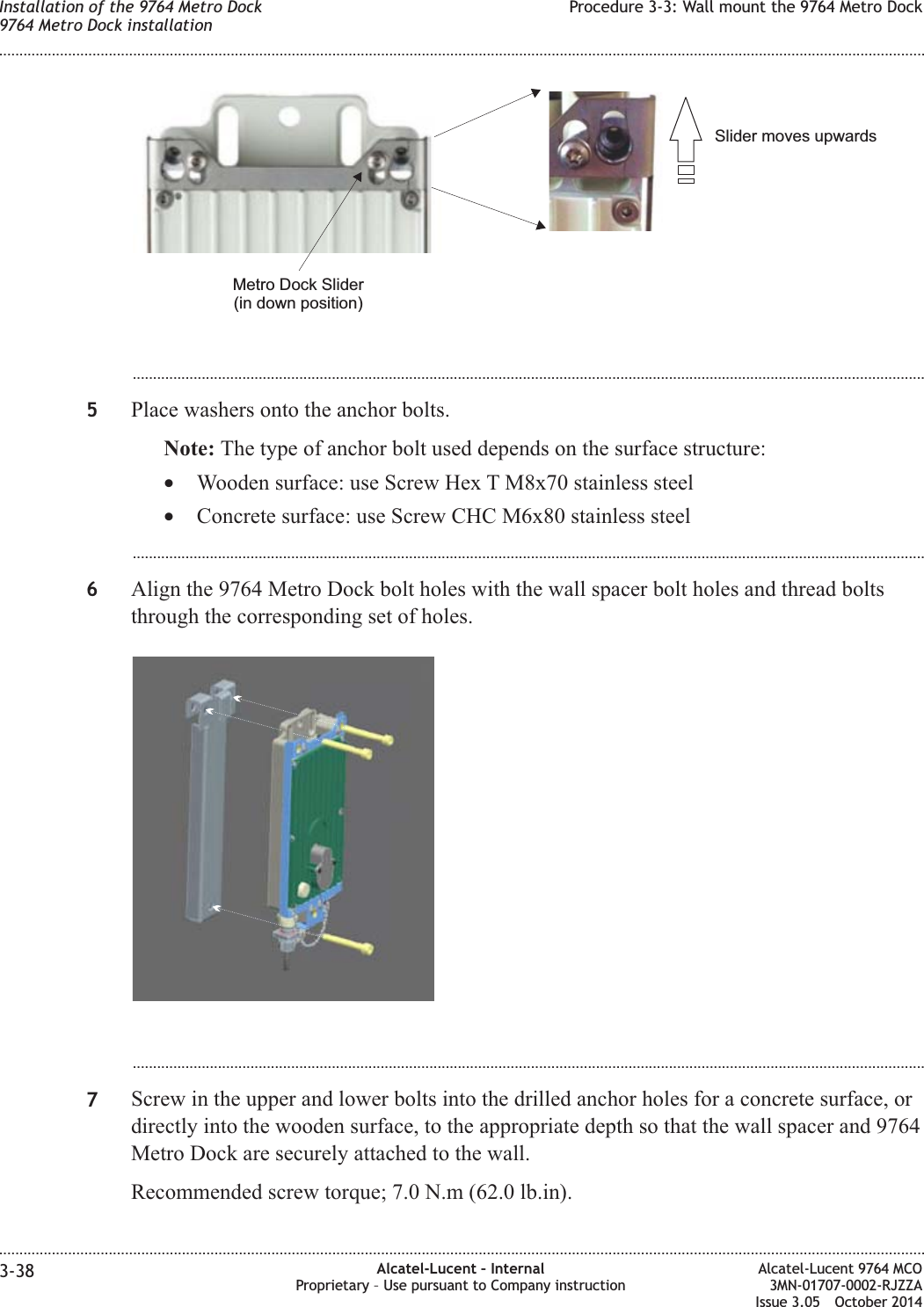 ...................................................................................................................................................................................................5Place washers onto the anchor bolts.Note: The type of anchor bolt used depends on the surface structure:•Wooden surface: use Screw Hex T M8x70 stainless steel•Concrete surface: use Screw CHC M6x80 stainless steel...................................................................................................................................................................................................6Align the 9764 Metro Dock bolt holes with the wall spacer bolt holes and thread boltsthrough the corresponding set of holes....................................................................................................................................................................................................7Screw in the upper and lower bolts into the drilled anchor holes for a concrete surface, ordirectly into the wooden surface, to the appropriate depth so that the wall spacer and 9764Metro Dock are securely attached to the wall.Recommended screw torque; 7.0 N.m (62.0 lb.in).Slider moves upwardsMetro Dock Slider(in down position)Installation of the 9764 Metro Dock9764 Metro Dock installationProcedure 3-3: Wall mount the 9764 Metro Dock........................................................................................................................................................................................................................................................................................................................................................................................................................................................................3-38 Alcatel-Lucent – InternalProprietary – Use pursuant to Company instructionAlcatel-Lucent 9764 MCO3MN-01707-0002-RJZZAIssue 3.05 October 2014DRAFTDRAFT